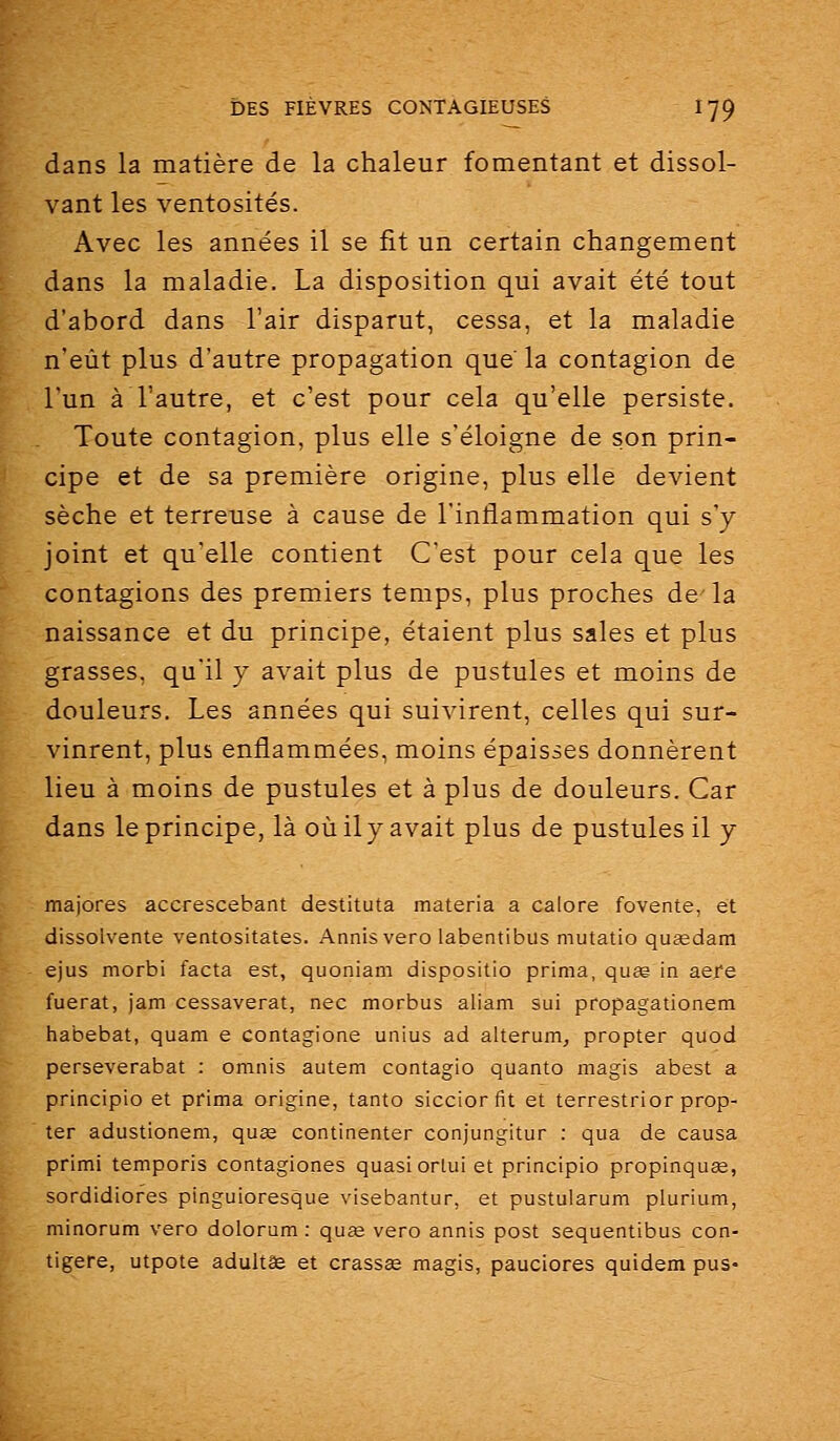 dans la matière de la chaleur fomentant et dissol- vant les ventosités. Avec les années il se fit un certain changement dans la maladie. La disposition qui avait été tout d'abord dans l'air disparut, cessa, et la maladie n'eût plus d'autre propagation que' la contagion de l'un à l'autre, et c'est pour cela qu'elle persiste. Toute contagion, plus elle s'éloigne de son prin- cipe et de sa première origine, plus elle devient sèche et terreuse à cause de l'inflammation qui s'y joint et qu'elle contient C'est pour cela que les contagions des premiers temps, plus proches de la naissance et du principe, étaient plus sales et plus grasses, qu'il y avait plus de pustules et moins de douleurs. Les années qui suivirent, celles qui sur- vinrent, plus enflammées, moins épaisses donnèrent lieu à moins de pustules et à plus de douleurs. Car dans le principe, là où ily avait plus de pustules il y majores accrescebant destituta materia a calore fovente, et dissoivente ventositates. Annisvero labentibus mutatio quœdam ejus morbi facta est, quoniam dispositio prima, quse in acre fuerat, jam cessaverat, nec morbus aliam sui propagationem habebat, quam e contagione unius ad alterum, propter quod perseverabat : omnis autem contagio quanto magis abest a principio et prima origine, tanto siccior fit et terrestrior prop- ter adustionem, quse continenter conjungitur : qua de causa primi temporis contagiones quasi orlui et principio propinquee, sordidiofes pinguioresque visebantur, et pustularum plurium, minorum vero dolorum : qu£e vero annis post sequentibus con- tigere, utpote adultêe et crassas magis, pauciores quidem pus-