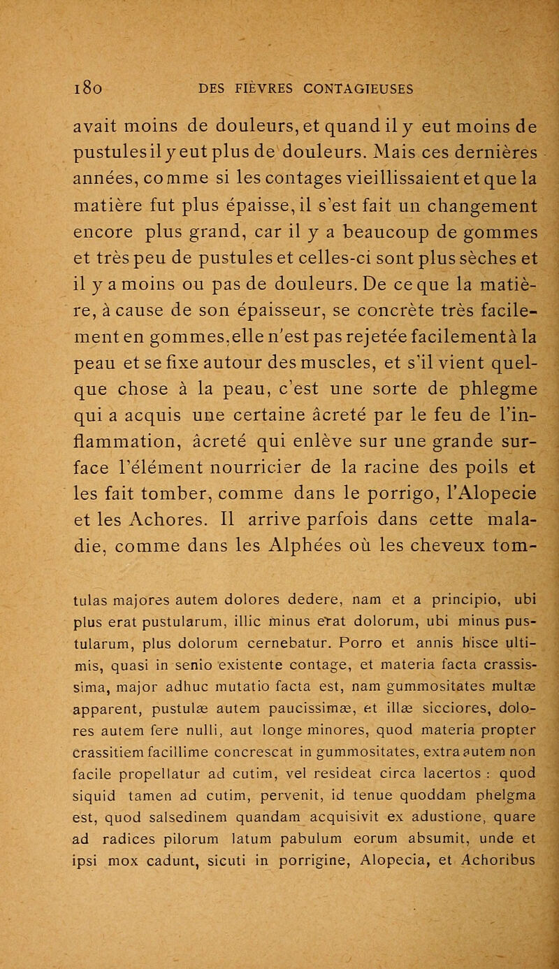avait moins de douleurs, et quand il y eut moins de pustules il y eut plus de douleurs. Mais ces dernières années, comme si les contages vieillissaient et que la matière fut plus épaisse, il s'est fait un changement encore plus grand, car il y a beaucoup de gommes et très peu de pustules et celles-ci sont plus sèches et il y a moins ou pas de douleurs. De ce que la matiè- re, à cause de son épaisseur, se concrète très facile- ment en gommes,elle n'est pas rejetée facilementà la peau et se fixe autour des muscles, et s'il vient quel- que chose à la peau, c'est une sorte de phlegme qui a acquis une certaine âcreté par le feu de l'in- flammation, âcreté qui enlève sur une grande sur- face l'élément nourricier de la racine des poils et les fait tomber, comme dans le porrigo, l'Alopécie et les Achores. Il arrive parfois dans cette mala- die, comme dans les Alphées oiî les cheveux tom- tulas majores autem dolores dedere, nam et a principio, ubi plus erat pustularum, illic minus erat dolorum, ubi minus pus- tularum, plus dolorum cernebatur. Porro et annis hisce ulti- mis, quasi in senio existente contage, et materia facta crassis- sima, major adhuc mutatio facta est, nam gummositates multas apparent, pustulse autem paucissimse, ftt illas sicciores, dolo- res aulem fere nulli, aut longe minores, quod materia propter Crassitiemfacillime concrescat in gummositates, extraautem non facile propellatur ad cutim, vel resideat circa lacertos : quod siquid tamen ad cutim, pervenit, id tenue quoddam phelgma est, quod salsedinem quandam acquisivit ex adustione, quare ad radiées pilorum latum pabulum eorum absumit, unde et ipsi mox cadunt, sicuti in porrigine, Alopecia, et Achoribus