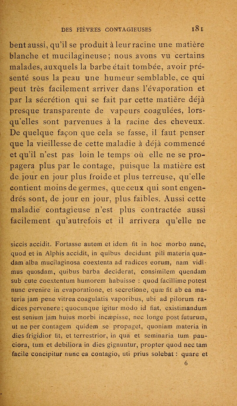 bent aussi, qu'il se produit à leur racine une matière blanche et mucilagineuse ; nous avons vu certains malades, auxquels la barbe était tombée, avoir pré- senté sous la peau une humeur semblable, ce qui peut très facilement arriver dans l'évaporation et par la sécrétion qui se fait par cette matière déjà presque transparente de vapeurs coagulées, lors- qu'elles sont parvenues à la racine des cheveux. De quelque façon que cela se fasse, il faut penser que la vieillesse de cette maladie à déjà commencé et qu'il n'est pas loin le temps où elle ne se pro- pagera plus par le contage, puisque la matière est de jour en jour plus froide et plus terreuse, qu'elle contient moins de germes, que ceux qui sont engen- drés sont, de jour en jour, plus faibles. Aussi cette maladie contagieuse n'est plus contractée aussi facilement qu'autrefois et il arrivera qu'elle ne siccis accidit. Portasse autem et idem fit in hoc morbo nunc, quod et in Alphis accidit, in quibus decidunt pili materia qua- dam alba mucilaginosa coextenta ad radiées eorum, nam vidi- mus quosdam, quibus barba deciderat, consimilem quendam sub cute coextentum tiumorem habuisse : quod facillimepotest nunc evenire in evaporatione, et secretione, qua^ fit ab ea ma- teria jam pêne vitrea coagulatis vaporibus, ubi ad pilorum ra- diées pervenere; quocunque igitur modo id fiât, existimandum est senium jam hujus morbi incsepisse, nec longe post futurum, ut ne per contagem quidem se propaget, quoniam materia in dies frigidior Qt, et terrestrior, in qua et seminaria tum pau- ciora, tum et debiliora in dies gignuntur, propter quod nec tam facile concipitur nunc ea contagio, uti prius solebat : quare et 6