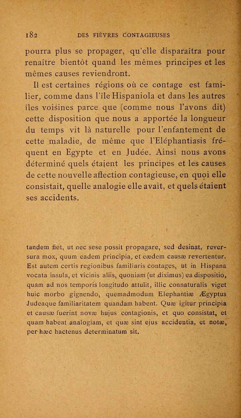 pourra plus se propager, qu'elle disparaîtra pour renaître bientôt quand les mêmes principes et les mêmes causes reviendront. Il est certaines régions où ce contage est fami- lier_, comme dans l'île Hispaniola et dans les autres îles voisines parce que (comme nous l'avons dit) cette disposition que nous a apportée la longueur du temps vit là naturelle pour l'enfantement de cette maladie, de même que l'Eléphantiasis fré- quent en Egypte et en Judée. Ainsi nous avons déterminé quels étaient les principes et les causes de cette nouvelle affection contagieuse, en quoi elle consistait, quelle analogie elle avait, et quels étaient ses accidents. tandem fiet, ut nec sese possit propagare, sed desinat, rever- sura mox, quum eadem principia, et easdem causas revertentur. Est autem certis regionibus familiaris contages, ut in Hispana vocata insula, et vicinis aliis, quoniam (ut.diximus) eadispositio, quam ad nos temporis longitude attulit, illic connaturalis viget huic morbo gignendo, quemadmodum Elephantiee i€;gyptus Judeaque familiaritatem qiiandam habent. Quse igitur principia et causée fuerint novae liujus contagionis, et que consistât, et quam habeat^analogiam, et qu^ sint ejus accidentia, et notas, per haec hactenus determinatum sit.