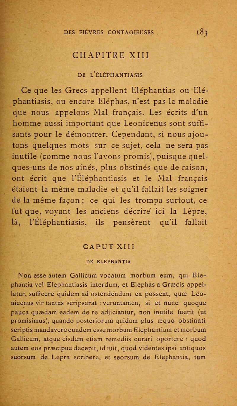 CHAPITRE XIII DE l'ÉLÉPHANTIASIS Ce que les Grecs appellent Eléphantias ou Elé- phantiasis, ou encore Eléphas, n'est pas la maladie que nous appelons Mal français. Les écrits d'un homme aussi important que Leonicenus sont suffi- sants pour le démontrer. Cependant, si nous ajou- tons quelques mots sur ce sujet, cela ne sera pas inutile (comme nous l'avons promis), puisque quel- ques-uns de nos aînés, plus obstinés que de raison, ont écrit que l'Eléphantiasis et le Mal français étaient la même maladie et qu'il fallait les soigner de la même façon ; ce qui les trompa surtout, ce fut que, voyant les anciens décrire ici la Lèpre, là, l'Eléphantiasis, ils pensèrent qu'il fallait CAPUT XIII DE ELEPHANTIA Non esse autem Gallicum vocatum morbum eum, qui Ele- phantia val Elephantiasis interdum, et Elephas a Grsecis appel- latur, sufficere quidem ad ostendendum ea possent, quse Leo- nicenus vir tantus scripserat : veruntamen, si et nunc quoque pauca quœdam eadem de re adjiciantur, non inutile fuerit (ut promisimus), quando posteriorum quidam plus œquo obstinati scriptis mandavere eundem esse morbum Elephantiam et morbum Gallicum, atque eisdem etiam remediis curari oportere : quod autem eos pr^cipue decepit, id fuit, quod videntes ipsi antiques seorsum de Lepra scribere, et seorsum de Elephanlia, tum