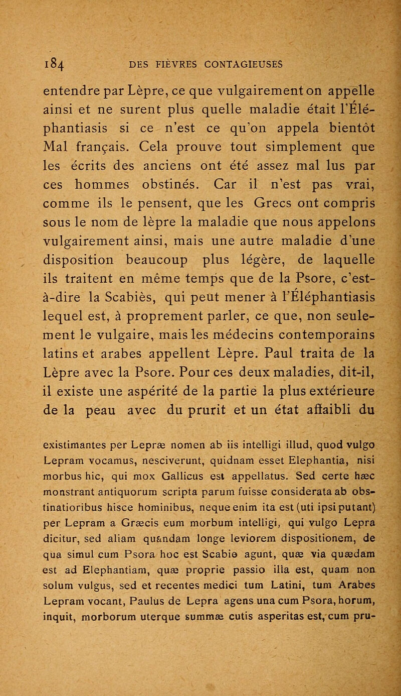 entendre par Lèpre, ce que vulgairement on appelle ainsi et ne surent plus quelle maladie était l'Élé- phantiasis si ce n'est ce qu'on appela bientôt Mal français. Cela prouve tout simplement que les écrits des anciens ont été assez mal lus par ces hommes obstinés. Car il n'est pas vrai, comme ils le pensent, que les Grecs ont compris sous le nom de lèpre la maladie que nous appelons vulgairement ainsi, mais une autre maladie d'une disposition beaucoup plus légère, de laquelle ils traitent en même temps que de la Psore, c'est- à-dire la Scabiès, qui peut mener à l'Eléphantiasis lequel est, à proprement parler, ce que, non seule- ment le vulgaire, mais les médecins contemporains latins et arabes appellent Lèpre. Paul traita de la Lèpre avec la Psore. Pour ces deux maladies, dit-il, il existe une aspérité de la partie la plus extérieure de la peau avec du prurit et un état affaibli du existimantes per Leprae nomen ab iis intelligi illud, quod vulgo Lepram vocamus, nesciverunt, quidnam esset Elephantia, nisi morbus hic, qui mox Gallicus esi appellatus. Sed certe hsec monstrant antiquorum scripta parum fuisse considerataab obs- tinatioribus hisce hominibus, nequeenim itaest(uti ipsiputant) per Lepram a Grœcis eum morbum intelligi, qui vulgo Lepra dicitur, sed aliam qu&ndam longe leviorem dispositionem, de qua simul cum Psora hoc est Scabis agunt, quœ via quïedam est ad Elephantiam, quse proprie passio ilia est, quam non solum vulgus, sed et récentes medici tum Latini, tum Arabes Lepram vocant, Paulus de Lepfa agens una cum Psora, horum, inquit, morborum uterque summse cutis asperitas est, cum pru-