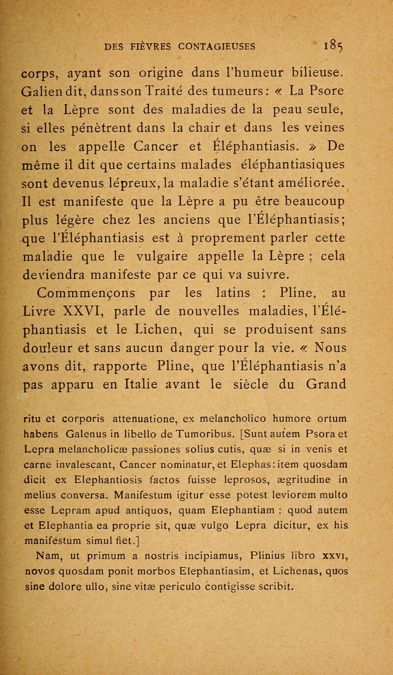 corps, ayant son origine dans l'humeur bilieuse. Galiendit, dans son Traité des tumeurs: « La Psore et la Lèpre sont des maladies de la peau seule, si elles pénètrent dans la chair et dans les veines on les appelle Cancer et Eléphantiasis. » De même il dit que certains malades éléphantiasiques sont devenus lépreux, la maladie s'étant améliorée. Il est manifeste que la Lèpre a pu être beaucoup plus légère chez les anciens que l'Éléphantiasis; que l'Éléphantiasis est à proprement parler cette maladie que le vulgaire appelle la Lèpre ; cela deviendra manifeste par ce qui va suivre. Commmençons par les latins : Pline, au Livre XXVI, parle de nouvelles maladies, l'Élé- phantiasis et le Lichen, qui se produisent sans douleur et sans aucun danger pour la vie. « Nous avons dit, rapporte Pline, que l'Éléphantiasis n'a pas apparu en Italie avant le siècle du Grand ritu et corporis attenuatione, ex melancholico humore ortum habens Galenus in libello deTumoribus. [Suntautem Psoraet Lepra melancholicas passiones solius cutis, quœ si in venis et carne invalescant, Cancer nominatur, et Elephas:item quosdam dicit ex Elephantiosis factos fuisse leprosos, segritudine in melius conversa. Manifestum igitur esse potest leviorem multo esse Lepram apud antiquos, quam Elephantiam : quod autem et Elephantia ea proprie sit, quœ vulgo Lepra dicitur, ex his manifestum simul fiet.] Nam, ut primum a nostris incipiamus, Plinius libro xxvi, novos quosdam ponit morbos Elepbiantiasim, et Lichenas, quos sine dolore ullo, sine vitse periculo contigisse scribit.