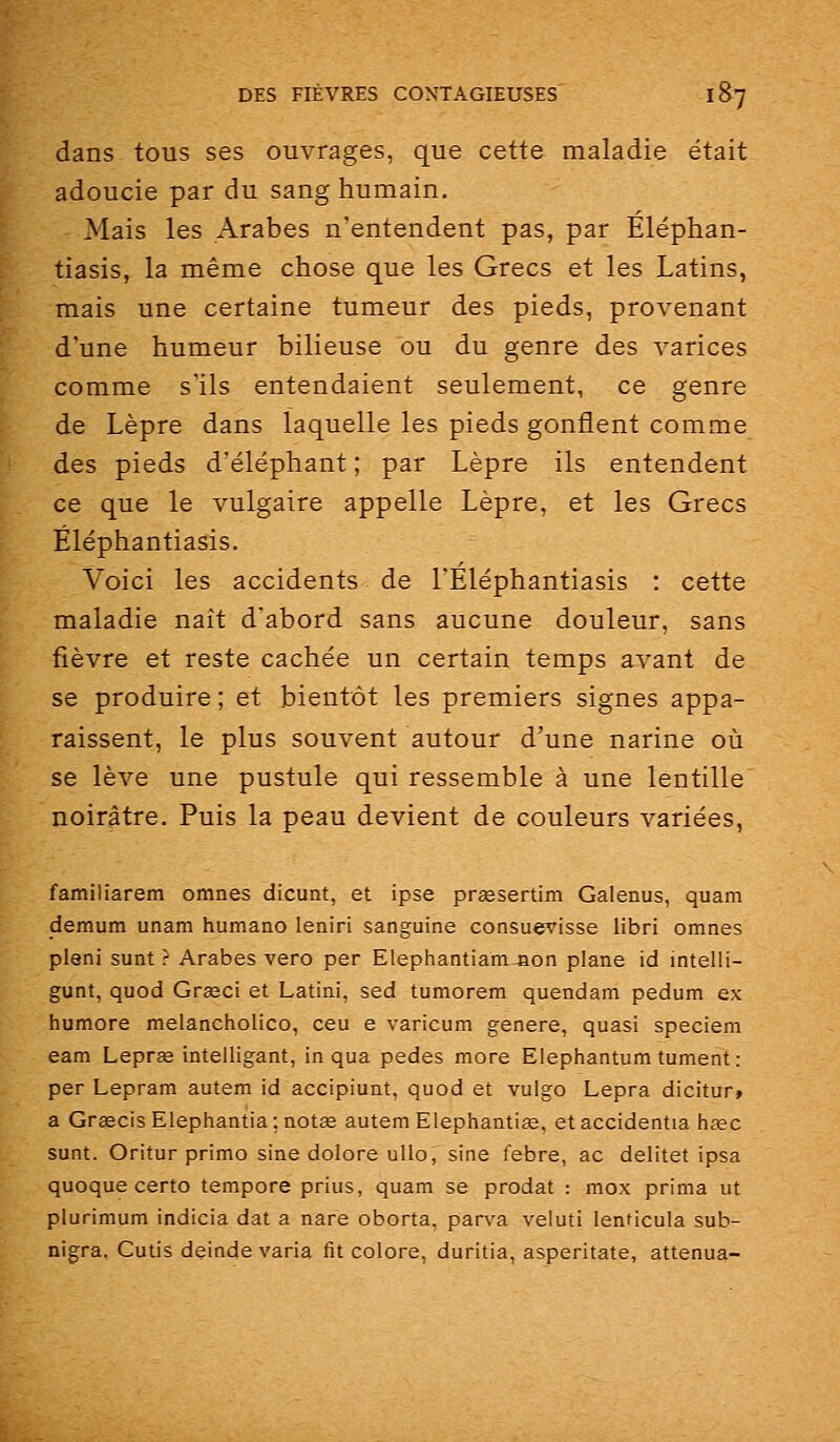 dans tous ses ouvrages, que cette maladie était adoucie par du sang humain. Mais les Arabes n'entendent pas, par Eléphan- tiasis, la même chose que les Grecs et les Latins, mais une certaine tumeur des pieds, provenant d'une humeur bilieuse ou du genre des varices comme s'ils entendaient seulement, ce genre de Lèpre dans laquelle les pieds gonflent comme des pieds d'éléphant; par Lèpre ils entendent ce que le vulgaire appelle Lèpre, et les Grecs Éléphantiasis. Voici les accidents de l'Éléphantiasis : cette maladie naît d'abord sans aucune douleur, sans fièvre et reste cachée un certain temps avant de se produire ; et bientôt les premiers signes appa- raissent, le plus souvent autour d'une narine où se lève une pustule qui ressemble à une lentille noirâtre. Puis la peau devient de couleurs variées, familiarem omnes dicunt, et ipse prœsertim Galenus, quam demum unam humaao leniri sanguine consuevisse libri omnes pleni sunt ? Arabes vero per Elephantiamjion plane id intelli- gunt, quod Grœci et Latini, sed tumorem quendam pedum ex humore melancholico, ceu e varicum génère, quasi speciem eam Leprœ intelligant, in qua pedes more Elephantum tument : per Lepram autem id accipiunt, quod et vulgo Lepra dicitur» a Graecis Elephantia;notge autem Elephantise, etaccidentia hœc sunt. Oritur primo sine dolore ulio, sine febre, ac delitet ipsa quoque certo tempore prius, quam se prodat : mox prima ut plurimum indicia dat a nare oborta, parva veluti lenticula sub- nigra. Cutis deinde varia fit colore, duritia, asperitate, atténua-