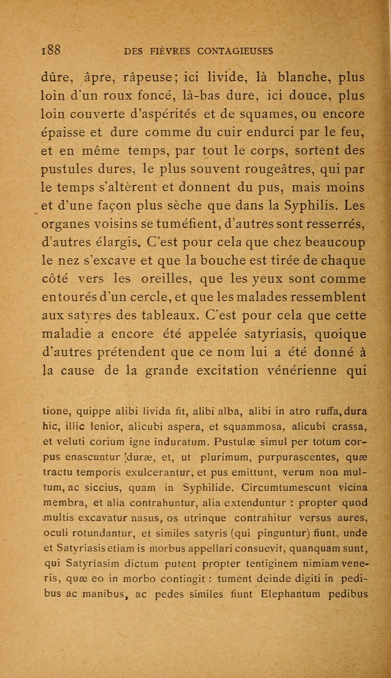 dure, âpre, râpeuse; ici livide, là blanche, plus loin d'un roux foncé, là-bas dure, ici douce, plus loin couverte d'aspérités et de squames, ou encore épaisse et dure comme du cuir endurci par le feu, et en même temps, par tout le corps, sortent des pustules dures, le plus souvent rougeâtres, qui par le temps s'altèrent et donnent du pus, mais moins et d'une façon plus sèche que dans la Syphilis. Les organes voisins se tuméfient, d'autres sont resserrés, d'autres élargis. C'est pour cela que chez beaucoup le nez s'excave et que la bouche est tirée de chaque côté vers les oreilles, que les yeux sont comme entourés d'un cercle, et que les malades ressemblent aux satyres des tableaux. C'est pour cela que cette maladie a encore été appelée satyriasis, quoique d'autres prétendent que ce nom lui a été donné à la cause de la grande excitation vénérienne qui tione, quippe alibi livida fit, alibi alba, alibi in atro ruflfa, dura hic, illic lenior, alicubi aspera, et squammosa, alicubi crassa, et veluti corium igné induratum. Pustulae simul per totum cor- pus enascuntur [durœ, et, ut plurlmum, purpurascentes, quse tractu temporis exulcerantur, et pus emittunt, verum non mul- tum, ac siccius, quam in Syphilide. Circumtumescunt vicina membra, et alia contrahuntur, alia extenduntur : propter quod multis excavatur nasus, os utrinque contrahitur versus aures, oculi rotundantur, et similes satyris (qui pinguntur) fiunt, unde et Satyriasisetiam is morbusappellari consuevit, quanquam sunt, qui Satyriasim dictum putent propter tentiginem nimiamvene- ris, quae eo in morbo contingit : tument deinde digiti in pedi- bus ac manibus, ac pedes similes fiunt Elephantum pedibus