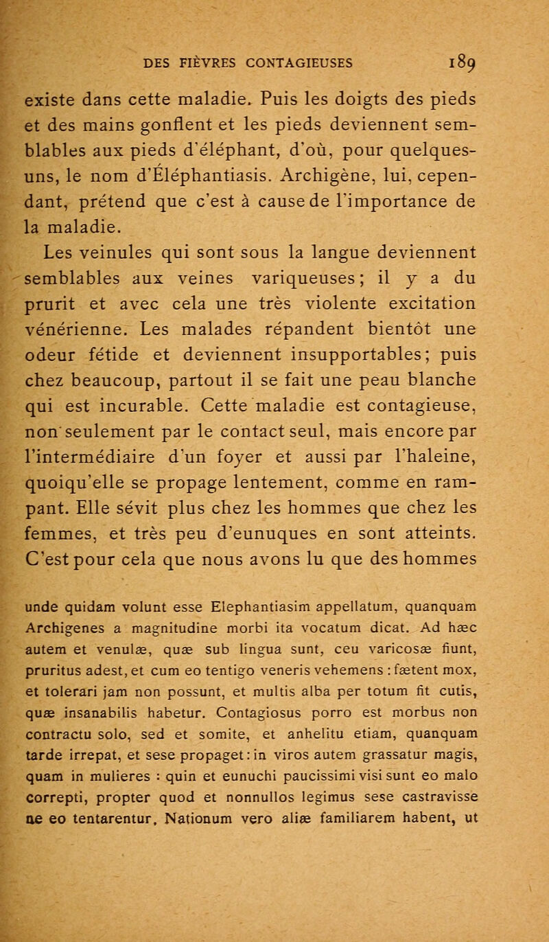 existe dans cette maladie. Puis les doigts des pieds et des mains gonflent et les pieds deviennent sem- blables aux pieds d'éléphant, d'où, pour quelques- uns, le nom d'Eléphantiasis. Archigène, lui, cepen- dant, prétend que c'est à cause de l'importance de la maladie. Les veinules qui sont sous la langue deviennent semblables aux veines variqueuses ; il y a du prurit et avec cela une très violente excitation vénérienne. Les malades répandent bientôt une odeur fétide et deviennent insupportables ; puis chez beaucoup, partout il se fait une peau blanche qui est incurable. Cette maladie est contagieuse, non'seulement par le contact seul, mais encore par l'intermédiaire d'un foyer et aussi par l'haleine, quoiqu'elle se propage lentement, comme en ram- pant. Elle sévit plus chez les hommes que chez les femmes, et très peu d'eunuques en sont atteints. C'est pour cela que nous avons lu que des hommes unde quidam volunt esse Elephantiasim appellatum, quanquam Archigenes a magnitudine morbi ita vocatum dicat. Ad hsec autem et venulœ, quse sub lingua sunt, ceu varicosœ fiunt, pruritus adest, et cum eo tentigo veneris vehemens : fetent mox, et tolerari jam non possunt, et multis alba par totum fit cutis, quœ insanabilis habetur. Contagiosus porro est morbus non contractu solo, sed et somite, et anhelitu etiam, quanquam tarde irrepat, et sese propagetrin viros autem grassatur magis, quam in muiieres : quin et eunuchi paucissimi vis! sunt eo malo correpti, propter quod et nonnullos legimus sese castravisse oe eo tentarentur. Nationum vero alise familiarem habent, ut