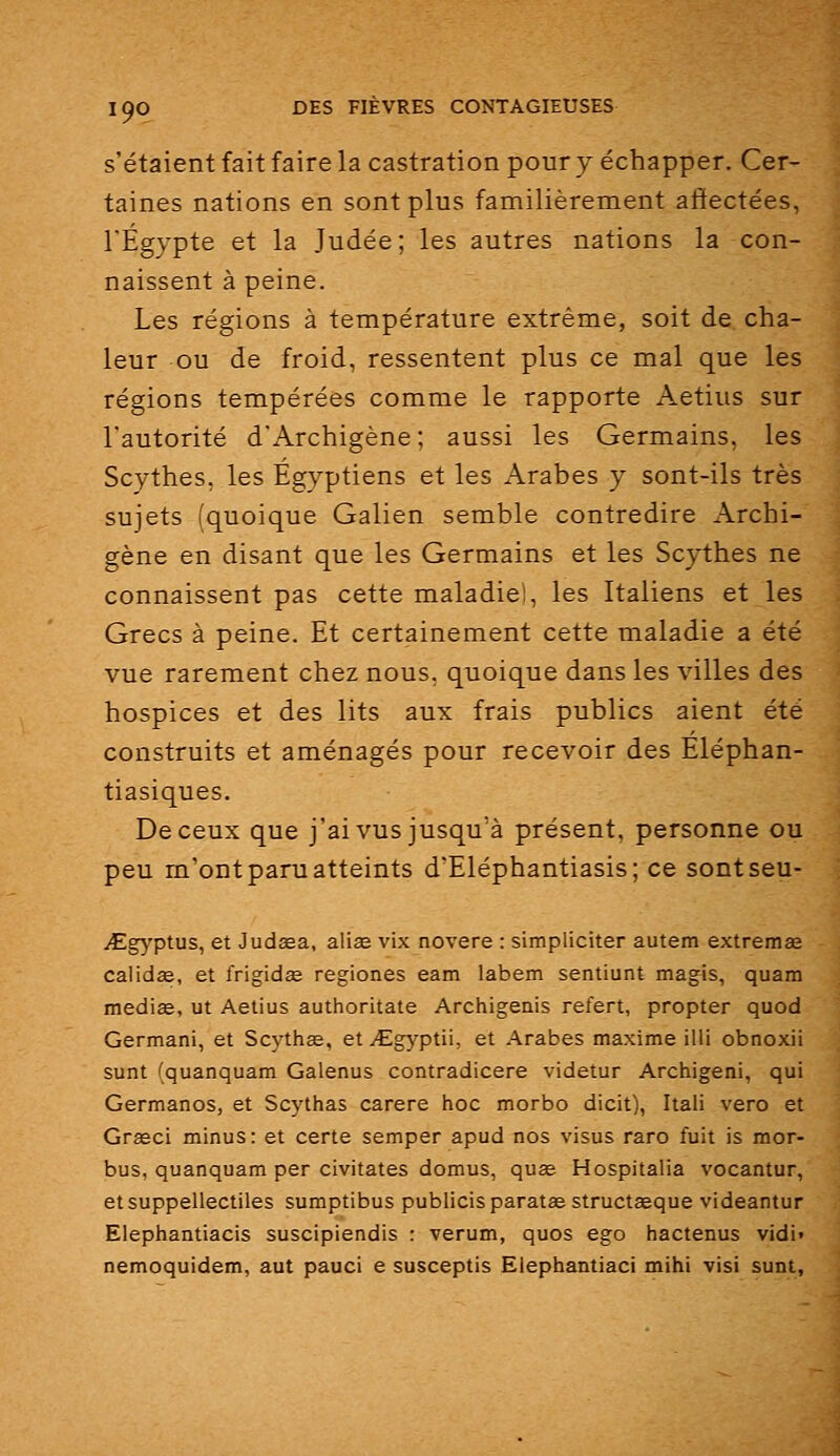 s'étaient fait faire la castration pour y échapper. Cer- taines nations en sont plus familièrement affectées, l'Egypte et la Judée; les autres nations la con- naissent à peine. Les régions à température extrême, soit de cha- leur ou de froid, ressentent plus ce mal que les régions tempérées comme le rapporte Aetius sur l'autorité d'Archigène; aussi les Germains, les Scythes, les Egyptiens et les Arabes y sont-ils très sujets (quoique Galien semble contredire Archi- gène en disant que les Germains et les Scythes ne connaissent pas cette maladie!, les Italiens et les Grecs à peine. Et certainement cette maladie a été vue rarement chez nous, quoique dans les villes des hospices et des lits aux frais publics aient été construits et aménagés pour recevoir des Eléphan- tiasiques. De ceux que j'ai vus jusqu'à présent, personne ou peu m'ont paru atteints d'Eléphantiasis; ce sontseu- iEgyptus, et Judœa, alise vix novere : simpliciter autem extremae caWdee, et frigidse regiones eam labem sentiunt magis, quam médias, ut Aetius authoritate Archigenis refert, propter quod Germani, et Scythae, et JEgyplu, et Arabes maxime illi obnoxii sunt (quanquam Galenus contradicere videtur Archigeni, qui Germanos, et Scythas carere hoc morbo dicit), Itali vero et Grseci minus: et certe semper apud nos %isus raro fuit is mor- bus, quanquam per civitates domus, quœ Hospitalia vocantur, etsuppellectiles sumptibus publicisparatae structaeque videantur Elephantiacis suscipiendis : verum, quos ego hactenus vidi» nemoquidem, aut pauci e susceptis Elephantiaci mihi visi sunt,