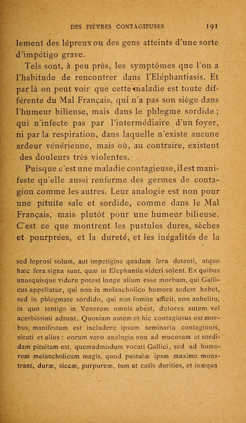 lement des lépreux ou des gens atteints d'une sorte d'impétigo grave. Tels sont, à peu près, les symptômes que l'on a l'habitude de rencontrer dans l'Eléphantiasis. Et parla on peut voir que cettecnaladie est toute dif- férente du Mal Français, qui n'a pas son siège dans l'humeur bilieuse, mais dans le phlegme sordide ; qui n'infecte pas par l'intermédiaire d'un foyer, ni parla respiration, dans laquelle n'existe aucune ardeur vénérienne, mais où, au contraire, existent des douleurs très violentes. Puisque c'est une maladie contagieuse, ilest mani- feste qu'elle aussi renferme des germes de conta- gion comme les autres. Leur analogie est non pour une pituite sale et sordide, comme dans le Mal Français, mais plutôt pour une humeur bilieuse. C'est ce que montrent les pustules dures, sèches et pourprées, et la dureté, et les inégalités de la sed leprosi solum, aut impetigine quadam fera detenti, atque haec fera signa sunt, quae in Elephantia videri soient. Ex quibus unusquisque videre potest longe alium esse morbum, qui Galli- cus appellatur, qui non in melancholico humore sedem habet, sed in phlegmate sordido, qui non fomite afficit, non anhelitu, in quo tentigo in Venerem omnis abest, dolores autem vel acerbissimi adsunt. Quoniam autem et-hic contagiosus estmor- bus, manifestum est includere ipsum seminaria contagionis, sicuti et alios : eorum vero analogia non ad mucosam et sordi- dam pituitam est, quemadmodum vocati Gallici, sed ad humo- rem melancholicum magis. quod pustulae ipsas maxime mons- trant, duras, sicc£e, purpureœ, tum et cutis durities, et inœqua