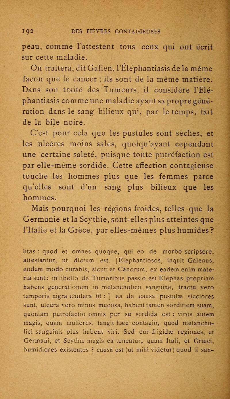 peau, comme l'attestent tous ceux qui ont écrit sur cette maladie. On traitera, dit Galien, l'Eléphantiasis de la même façon que le cancer ; ils sont de la même matière. Dans son traité des Tumeurs, il considère l'Elé- phantiasis comme une maladie ayant sa propre géné- ration dans le sang bilieux qui, par le temps, fait de la bile noire. C'est pour cela que les pustules sont sèches, et les ulcères moins sales, quoiqu'ayant cependant une certaine saleté, puisque toute putréfaction est par elle-même sordide. Cette affection contagieuse touche les hommes plus que les femmes parce qu'elles sont d'un sang plus bilieux que les hommes. Mais pourquoi les régions froides, telles que la Germanie et la Scythie, sont-elles plus atteintes que l'Italie et la Grèce, par elles-mêmes plus humides? litas : quod et omnes quoque, qui eo de morbo scripsere, attestantur, ut dictum est. [Elephantiosos, inquit Galenus, eodem modo curabis, sicuti et Cancrum, ex eadem enim mate- riasunt: in libello de Tumoribus passio est Elephas propriam habens generationem in melancholico sanguine, tractu vero temporis nigra choiera fit : ] ea de causa pustulœ sicciores sunt, ulcéra vero minus mucosa, habenttamen sorditiem suam, quoniam putrefactio omnis per se sordida est : viros autem magis, quam mulieres, tangit hïec contagio, quod melancho- lici sanguinis plus habent viri. Sed cur-frigidas regiones, et Germani, et Scythée magis ea tenentur, quam Itali, et Grïeci, humidiores existentes ? causa est (ut mihi videtur) quod ii san-
