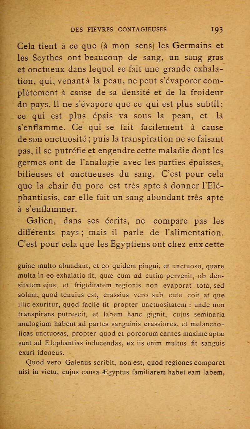 Cela tient à ce que (à mon sens) les Germains et les Scythes ont beaucoup de sang, un sang gras et onctueux dans lequel se fait une grande exhala- tion, qui, venant à la peau, ne peut s'évaporer com- plètement à cause de sa densité et de la froideur du pays. Il ne s'évapore que ce qui est plus subtil; ce qui est plus épais va sous la peau, et là s'enflamme. Ce qui se fait facilement à cause de son onctuosité ; puis la transpiration ne se faisant pas, il se putréfie et engendre cette maladie dont les germes ont de l'analogie avec les parties épaisses, bilieuses et onctueuses du sang. C'est pour cela que la chair du porc est très apte à donner l'Elé- phantiasis, car elle fait un sang abondant très apte à s'enflammer. Galien, dans ses écrits, ne compare pas les différents pays ; mais il parle de l'alimentation. C'est pour cela que les Egyptiens ont chez eux cette guine multo abundant, et eo quidem pingui, et unctuoso, quare multa ïn eo exhalatio fit, quee cum ad cutinj pervenit, ob den- sitatem ejus, et frigiditatem regionis non évaporât tota, sed solum, quod tenuius est, crassius vero sub cute coit at que illic exuritur, quod facile fit propter unctuositatem : unde non transpirans putrescit, et labem hanc gignit, cujus seminaria analogiam habent ad partes sanguinis crassiores, et melancho- licas unctuosas, propter quod et porcorum carnes maxime apt£e sunt ad Elephantias inducendas, ex iis enim multus fit sanguis exuri idoneus. Quod vero Galenus scribit, non est, quod regiones comparât nisi in victu, cujus causa .'Egyptus farailiarera habet eam labem,