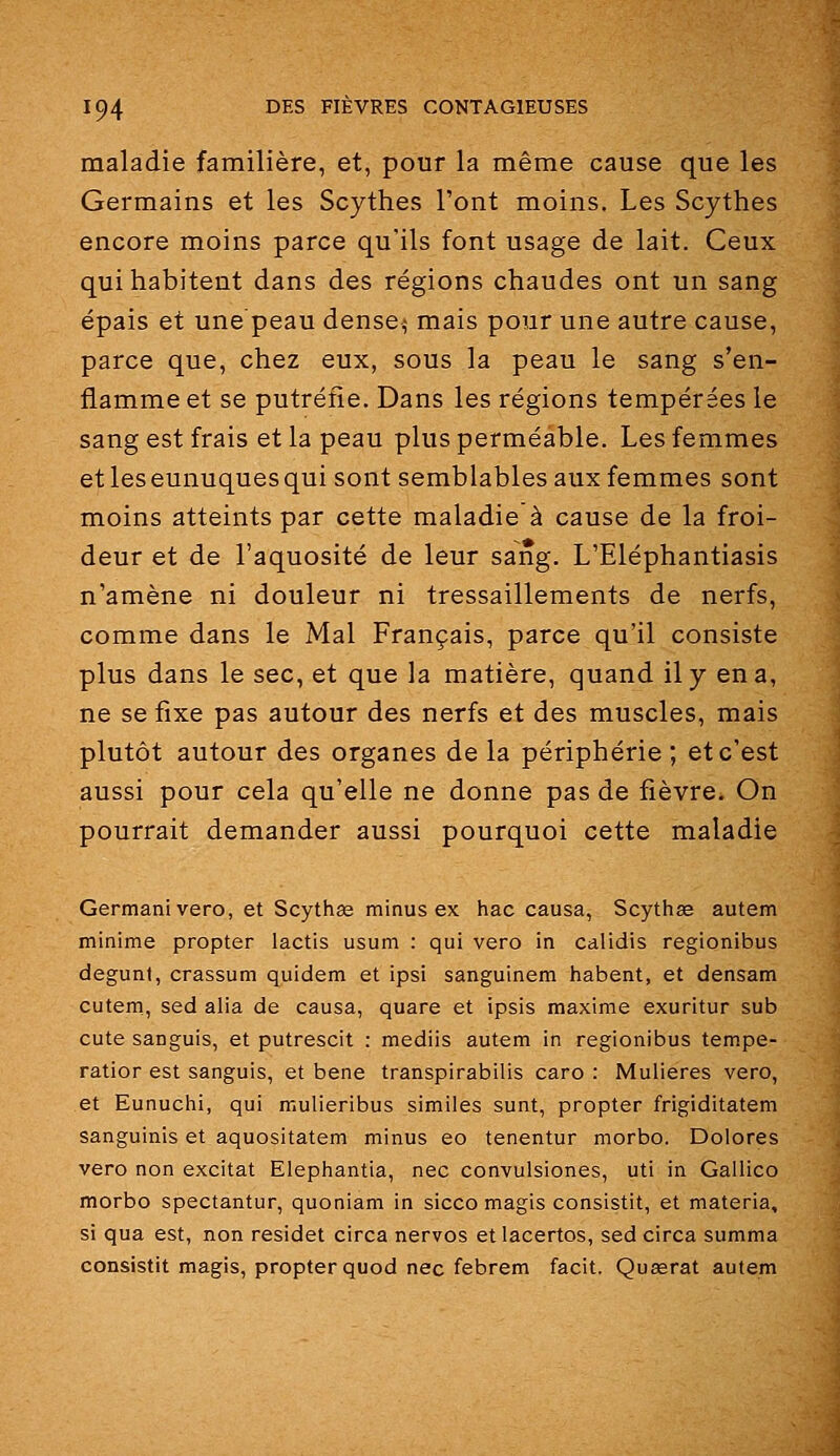 maladie familière, et, pour la même cause que les Germains et les Scythes l'ont moins. Les Scythes encore moins parce qu'ils font usage de lait. Ceux qui habitent dans des régions chaudes ont un sang épais et une'peau dense,- mais pour une autre cause, parce que, chez eux, sous la peau le sang s'en- flamme et se putréfie. Dans les régions tempérées le sang est frais et la peau plus perméable. Les femmes et les eunuques qui sont semblables aux femmes sont moins atteints par cette maladie à cause de la froi- deur et de l'aquosité de leur sang. L'Eléphantiasis n'amène ni douleur ni tressaillements de nerfs, comme dans le Mal Français, parce qu'il consiste plus dans le sec, et que la matière, quand il y en a, ne se fixe pas autour des nerfs et des muscles, mais plutôt autour des organes de la périphérie; et c'est aussi pour cela qu'elle ne donne pas de fièvre. On pourrait demander aussi pourquoi cette maladie Germani vero, et Scythge minus ex hac causa, Scythse autem minime propter lactis usum : qui vero in calidis regionibus degunt, crassum quidem et ipsi sanguinem habent, et densam cutem, sed alia de causa, quare et ipsis maxime exuritur sub cute sanguis, et putrescit : mediis autem in regionibus tempe- ratior est sanguis, et bene transpirabilis caro : Mulieres vero, et Eunuchi, qui mulieribus similes sunt, propter frigiditatem sanguinis et aquositatem minus eo tenentur morbo. Dolores vero non excitât Elephantia, nec convulsiones, uti in Gallico morbo spectantur, quoniam in sicco magis consistit, et materia, si qua est, non residet circa nervos et lacertos, sed circa summa consistit magis, propter quod nec febrem facit. Quœrat autem