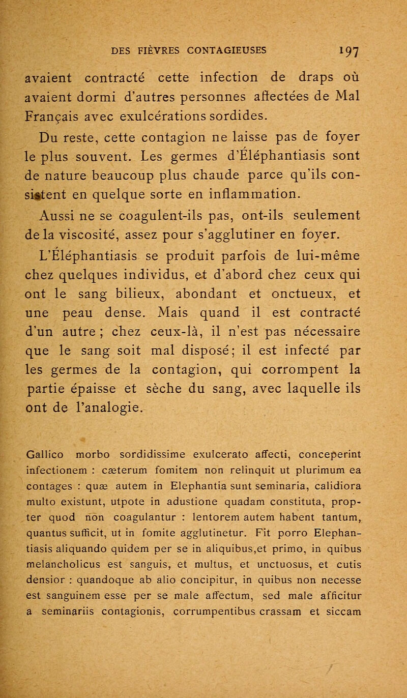 avaient contracté cette infection de draps où avaient dormi d'autres personnes alîectées de Mal Français avec exulcérations sordides. Du reste, cette contagion ne laisse pas de foyer le plus souvent. Les germes d'Éléphantiasis sont de nature beaucoup plus chaude parce qu'ils con- sistent en quelque sorte en inflammation. Aussi ne se coagulent-ils pas, ont-ils seulement de la viscosité, assez pour s'agglutiner en foyer. L'Eléphantiasis se produit parfois de lui-même chez quelques individus, et d'abord chez ceux qui ont le sang bilieux, abondant et onctueux, et une peau dense. Mais quand il est contracté d'un autre ; chez ceux-là, il n'est pas nécessaire que le sang soit mal disposé; il est infecté par les germes de la contagion, qui corrompent la partie épaisse et sèche du sang, avec laquelle ils ont de l'analogie. Gallico morbo sordidissime exulcerato affecti, conceperint infectionem : cgeterum fomitem non relinquit ut plurimum ea contages : quœ autem in Elephantia sunt seminaria, calidiora multo existunt, utpote in adustione quadam constituta, prop- ter quod non coagulantur : lentorem autem habent tantum, quantus sufficit, ut in fomite agglutinetur. Fit porro Elephan- tiasis aliquando quidem per se in aliquibus,et primo, in quibus melancholicus est sanguis, et multus, et unctuosus, et cutis densior : quandoque ab alio concipitur, in quibus non necesse est sanguinem esse per se maie alfectum, sed maie afficitur a seminariis contagionis, corrumpentibus crassam et siccam