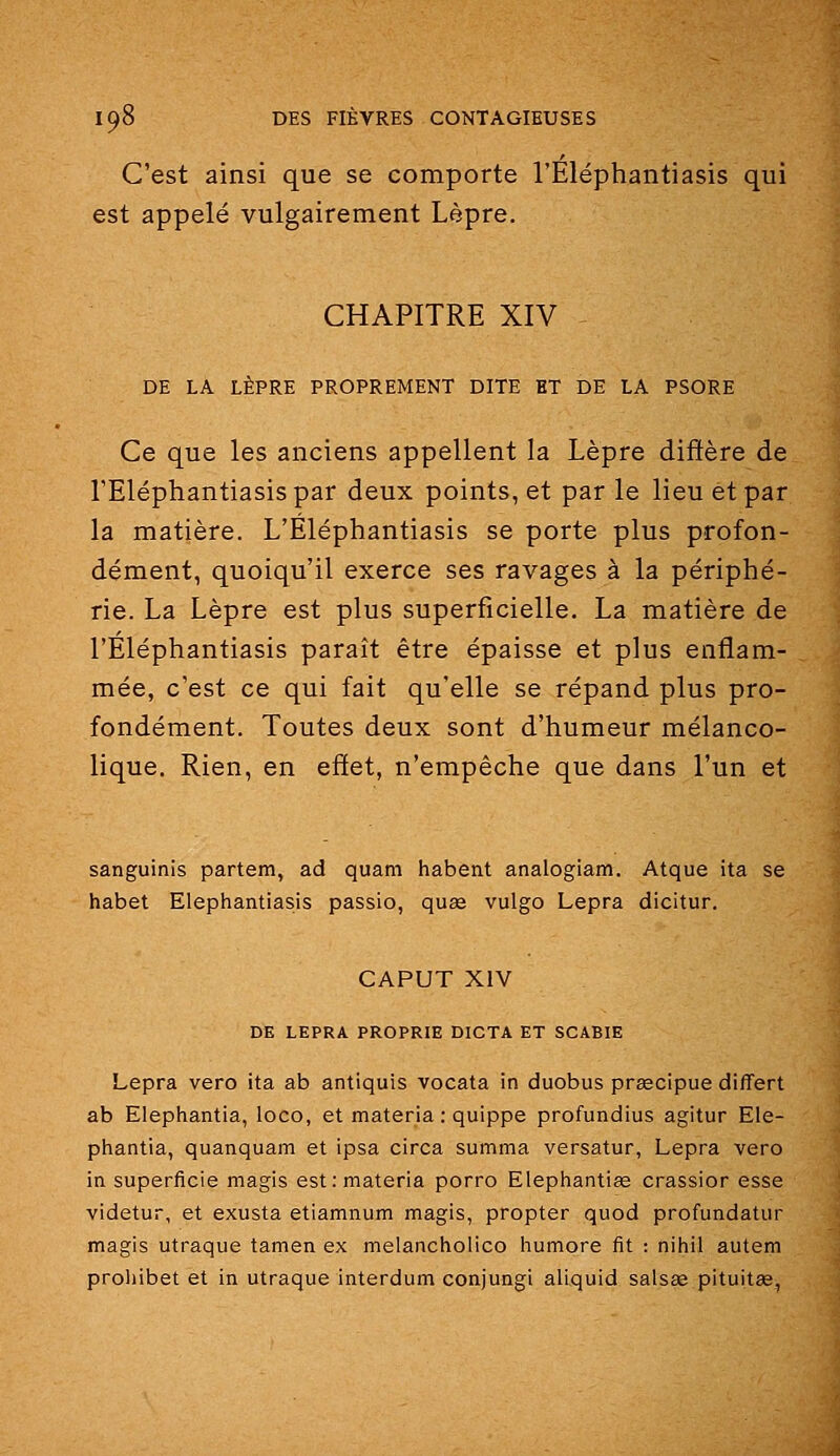 C'est ainsi que se comporte l'Eléphantiasis qui est appelé vulgairement Lèpre. CHAPITRE XIV DE LA LÈPRE PROPREMENT DITE HT DE LA PSORE Ce que les anciens appellent la Lèpre diffère de l'Eléphantiasis par deux points, et par le lieu et par la matière. L'Eléphantiasis se porte plus profon- dément, quoiqu'il exerce ses ravages à la périphé- rie. La Lèpre est plus superficielle. La matière de l'Eléphantiasis paraît être épaisse et plus enflam- mée, c'est ce qui fait qu'elle se répand plus pro- fondément. Toutes deux sont d'humeur mélanco- lique. Rien, en effet, n'empêche que dans l'un et sanguinis partem, ad quam habent analogiam. Atque ita se habet Elephantiasis passio, quas vulgo Lepra dicitur. CAPUT XIV DE LEPRA PROPRIE DICTA ET SCABIE Lepra vero ita ab antiquis vocata in duobus prœcipue differt ab Elepbiantia, loco, et materia : quippe profundius agitur Ele- phantia, quanquam et ipsa circa summa versatur, Lepra vero in superficie magis est: materia porro Elephantiœ crassior esse videtur, et exusta etiamnum magis, propter quod profundatur magis utraque tamen ex melancholico humore fit : nihil autem proliibet et in utraque interdum conjungi aliquid salsœ pituitse,
