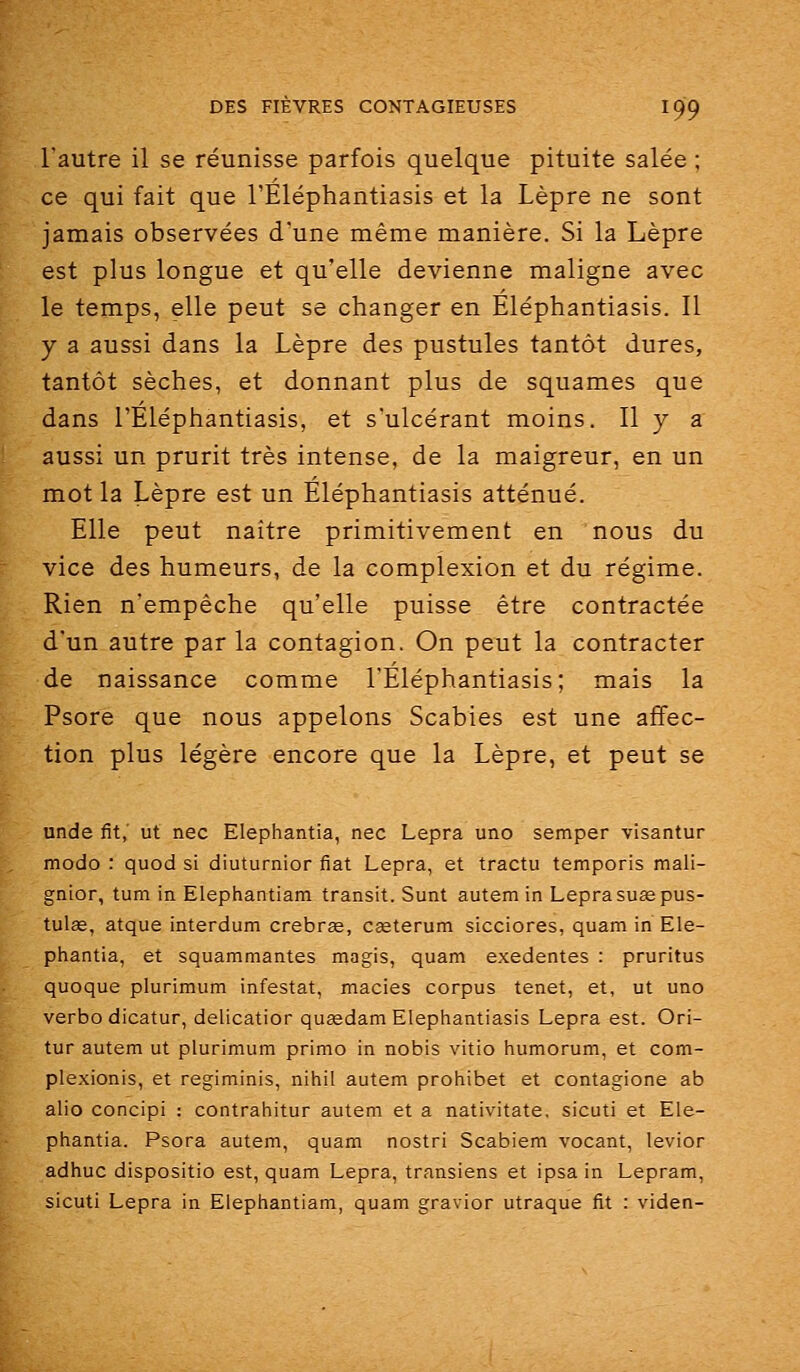 l'autre il se réunisse parfois quelque pituite salée ; ce qui fait que l'Éléphantiasis et la Lèpre ne sont jamais observées d'une même manière. Si la Lèpre est plus longue et qu'elle devienne maligne avec le temps, elle peut se changer en Eléphantiasis. Il y a aussi dans la Lèpre des pustules tantôt dures, tantôt sèches, et donnant plus de squames que dans l'Éléphantiasis, et s'ulcérant moins. 11 y a aussi un prurit très intense, de la maigreur, en un mot la Lèpre est un Eléphantiasis atténué. Elle peut naître primitivement en nous du vice des humeurs, de la complexion et du régime. Rien n'empêche qu'elle puisse être contractée d'un autre parla contagion. On peut la contracter de naissance comme l'Eléphantiasis; mais la Psore que nous appelons Scabies est une affec- tion plus légère encore que la Lèpre, et peut se unde fit, ut nec Elephantia, nec Lepra uno semper visantur modo : quod si diuturnior fiât Lepra, et tractu temporis mali- gnior, tum in Elephantiam transit. Sunt autem in Lepra suœpus- tulee, atque interdum crebrse, cœterum sicciores, quam in Ele- phantia, et squammantes magis, quam exedentes : pruritus quoque plurimum infestât, macies corpus tenet, et, ut uno verbo dicatur, delicatior qusedam Eléphantiasis Lepra est. Ori- tur autem ut plurimum primo in nobis vitio humorum, et com- plexionis, et regiminis, nihil autem prohibet et contagione ab alio concipi : contrahitur autem et a nativitate. sicuti et Ele- phantia. Psora autem, quam nostri Scabiem vocant, levior adhuc dispositio est, quam Lepra, transiens et ipsa in Lepram, sicuti Lepra in Elephantiam, quam gravior utraque fit : viden-