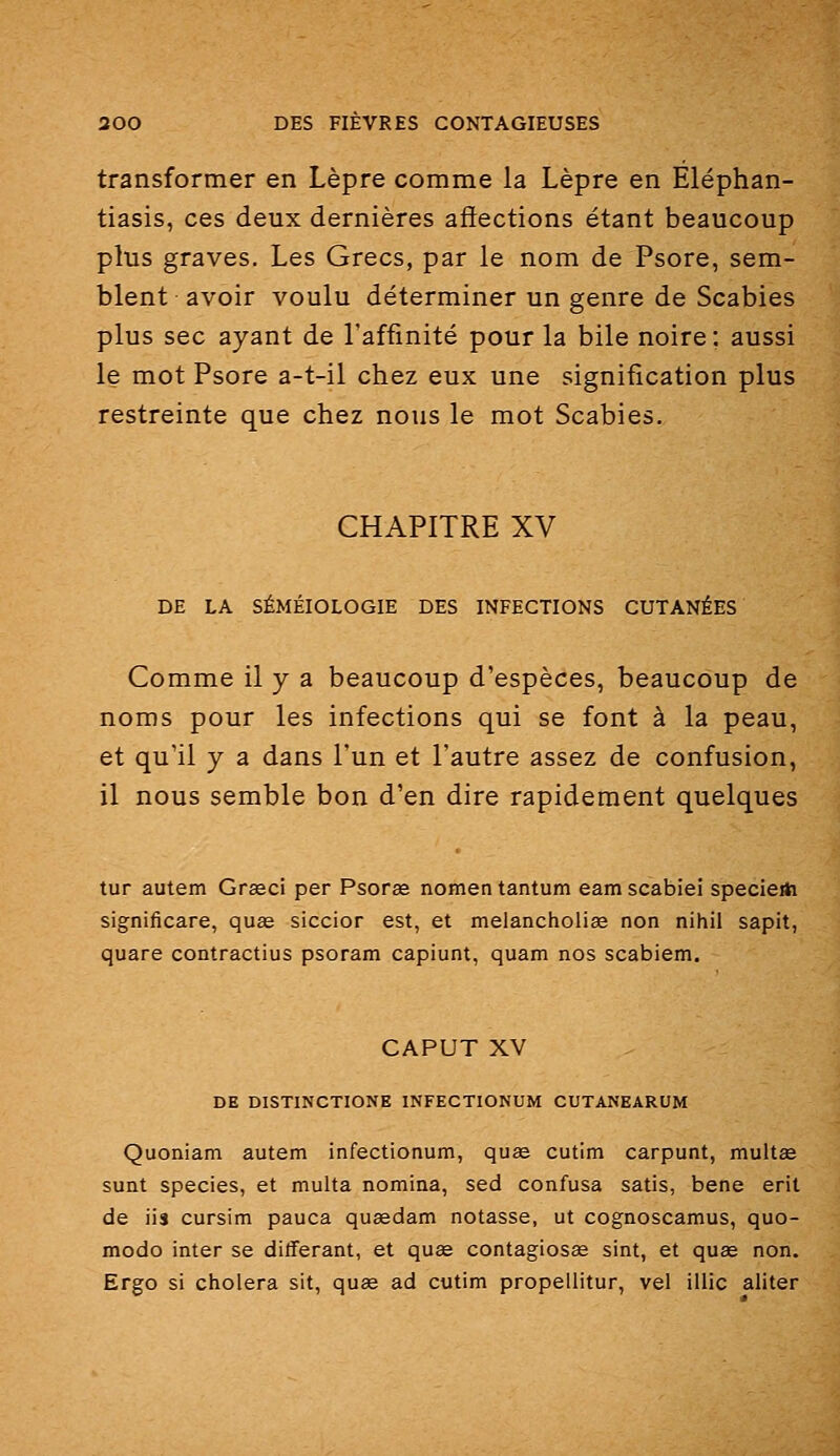 transformer en Lèpre comme la Lèpre en Eléphan- tiasis, ces deux dernières affections étant beaucoup plus graves. Les Grecs, par le nom de Psore, sem- blent avoir voulu déterminer un genre de Scabies plus sec ayant de l'affinité pour la bile noire ; aussi le mot Psore a-t-il chez eux une signification plus restreinte que chez nous le mot Scabies. CHAPITRE XV DE LA SÉMÉIOLOGIE DES INFECTIONS CUTANÉES Comme il y a beaucoup d'espèces, beaucoup de noms pour les infections qui se font à la peau, et qu'il y a dans l'un et l'autre assez de confusion, il nous semble bon d'en dire rapidement quelques tur autem Grasci per Psorse nomen tantum eam scabiei specie* significare, quae siccior est, et melancholiae non nihil sapit, quare contractius psoram capiunt, quam nos scabiem. CAPUT XV DE DISTINCTIONE INFECTIONUM CUTANEARUM Quoniam autem infectionum, quœ cutim carpunt, multse sunt species, et multa nomina, sed confusa satis, bene erit de iis cursim pauca quaedam notasse, ut cognoscamus, quo- modo inter se différant, et quee contagiosse sint, et quae non. Ergo si choiera sit, quœ ad cutim propellitur, vel illic aliter
