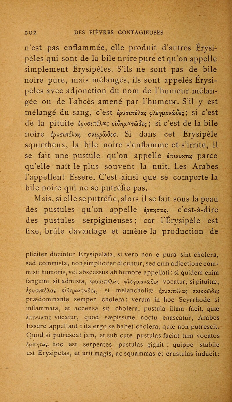 n'est pas enflammée, elle produit d'autres Erysi- pèles qui sont de la bile noire pure et qu'on appelle simplement Erysipèles. S'ils ne sont pas de bile noire pure, mais mélangés, ils sont appelés Erysi- pèles avec adjonction du nom de l'humeur mélan- gée ou de l'abcès amené par rhumeu4:. S'il y est mélangé du sang, c'est èpuamilai flsy^iovâSei', si c'est de la pituite epvamslacc olSniiarûiosç ; si c'est de la bile noire èpwiTrsXaç aztppwiÎEa. Si dans cet Erysipèle squirrheux, la bile noire s'enflamme et s'irrite, il se fait une pustule qu'on appelle Itovuxtiç parce qu'elle naît le plus souvent la nuit. Les Arabes l'appellent Essere. C'est ainsi que se comporte la bile noire qui ne se putréfie pas. Mais, si elle se putréfie, alors il se fait sous la peau des pustules qu'on appelle spnïjTocç, c'est-à-dire des pustules serpigineuses ; car l'Érysipèle est fixe, brûle davantage et amène la production de pliciter dicuntur Erysipelata, si vero non e pura sint choiera, sed commista, non simpliciter dicuntur, sedcum adjectionecom- misti humoris, vel abscessus ab humore appellati : si quidem enim fanguini sit admista, kpxiamikai yX£y(j.ovwS£5 vocatur, sipituitas, ÈpyTiuÉXab ol5-^/JiaT0)O£5, si meiancholise épvaiizélai ijxi/s/swSe; prédominante semper choiera: verum in hoc Scyrrhode si inflammata, et accensa sit choiera, pustula illam facit, quœ ET^ivuxTi; vocatur, quod seepissime noctu enascatur, Arabes Essere appellant : ita ergo se habet choiera, quag non putrescit. Quod si putrescat jam, et sub cute pustulas faciat tum vocatos ipr-T^xai, hoc est serpentes pustulas gignit : quippe stabile est Erysipelas, et uritmagis, acsquammas et cruslulas inducit: