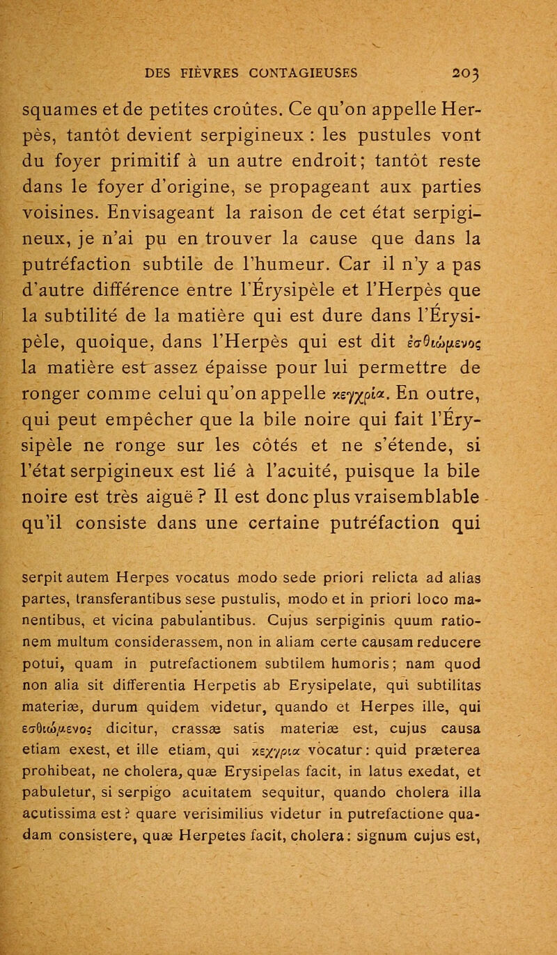 squames et de petites croûtes. Ce qu'on appelle Her- pès, tantôt devient serpigineux : les pustules vont du foyer primitif à un autre endroit; tantôt reste dans le foyer d'origine, se propageant aux parties voisines. Envisageant la raison de cet état serpigi- neux, je n'ai pu en trouver la cause que dans la putréfaction subtile de l'humeur. Car il n'y a pas d'autre différence entre l'Erysipèle et l'Herpès que la subtilité de la matière qui est dure dans l'Erysi- pèle, quoique, dans l'Herpès qui est dit èaStwpsvoç la matière est assez épaisse pour lui permettre de ronger comme celui qu'on appelle xs^xp'*- En outre, qui peut empêcher que la bile noire qui fait l'Ery- sipèle ne ronge sur les côtés et ne s'étende, si l'état serpigineux est lié à l'acuité, puisque la bile noire est très aiguë? II est donc plus vraisemblable qu'il consiste dans une certaine putréfaction qui serpitautem Herpès vocatus modo sede priori relicta ad alias partes, Iransferantibus sese pustulis, modo et in priori loco ma- nentibus, et vicina pabulantibus. Cujus serpiginis quum ratio- nem multum considerassem, non in aliam certe causam reducere potui, quam in putrefactionem subtiiem humoris; nam quod non alia sit differentia Herpetis ab Erysipelate, qui subtilitas materise, durum quidem videtur, quando et Herpès ille, qui Ea6iM/;ievo; dicitur, crass» satis materiae est, cujus causa etiam exest, et ille etiam, qui xsxvpta vbcatur: quid prgeterea prohibeat, ne choiera, qu£e Erysipelas facit, in latus exedat, et pabuletur, si serpigo acuitatem sequitur, quando choiera illa acutissima est ? quare verisimilius videtur in putrefactione qua- dam consistere, quse Herpetes facit, choiera; signum cujus est,