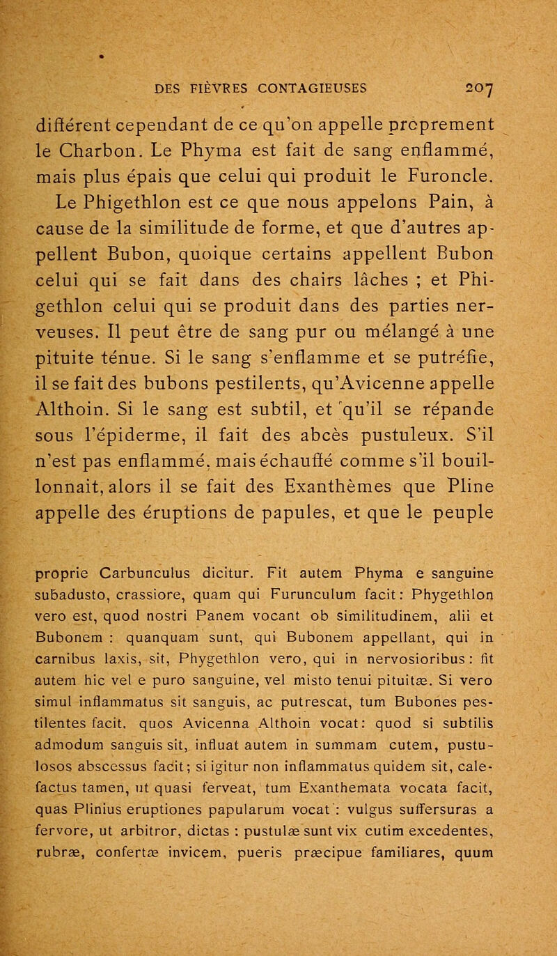 différent cependant de ce qu'on appelle proprement le Charbon. Le Phyma est fait de sang enflammé, mais plus épais que celui qui produit le Furoncle. Le Phigethlon est ce que nous appelons Pain, à cause de la similitude de forme, et que d'autres ap- pellent Bubon, quoique certains appellent Bubon celui qui se fait dans des chairs lâches ; et Phi- gethlon celui qui se produit dans des parties ner- veuses. Il peut être de sang pur ou mélangé à une pituite ténue. Si le sang s'enflamme et se putréfie, il se fait des bubons pestilents, qu'Avicenne appelle Althoin. Si le sang est subtil, et 'qu'il se répande sous l'épiderme, il fait des abcès pustuleux. S'il n'est pas enflammé, mais échauffé comme s'il bouil- lonnait, alors il se fait des Exanthèmes que Pline appelle des éruptions de papules, et que le peuple proprie Carbunculus dicitur. Fit autem Phyma e sanguine subadusto, crassiore, quam qui Furunculum facit: Phygethlon vero est, quod nostri Panem vocant ob similitudinem, alii et Bubonem : quanquam sunt, qui Bubonem appellant, qui in carnibus Iaxis, sit, Phygetiilon vero, qui in nervosioribus : fit autem hic vel e puro sanguine, vel misto tenui pituitas. Si vero simul inflammatus sit sanguis, ac putrescat, tum Bubones pes- tilentes facit. quos Avicenna Althoin vocat: quod si subtilis admodum sanguis sit, influât autem in summam cutem, pustu- losos abscessus facit; si igitur non inflammatus quidem sit, cale- factus tamen, ut quasi ferveat, tum Exanthemata vocata facit, quas Plinius eruptiones papuiarum vocat : vuigus suflfersuras a fervore, ut arbitrer, dictas : pustulae sunt vix cutim excedentes, rubr£e, confertœ invicem, pueris prgecipue familiares, quum