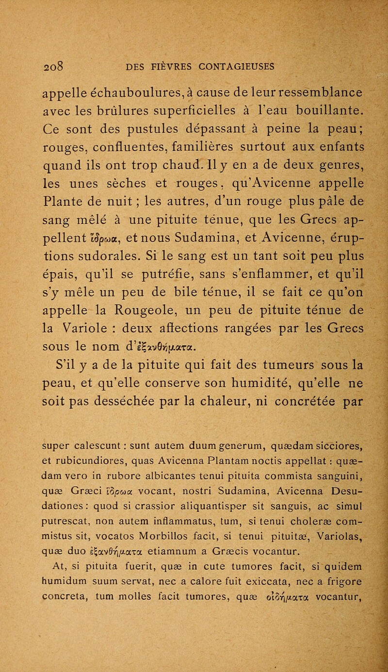 appelle échauboulures, à cause de leur ressemblance avec les brûlures superficielles à l'eau bouillante. Ce sont des pustules dépassant à peine la peau; rouges, confluentes, familières surtout aux enfants quand ils ont trop chaud. 11 y en a de deux genres, les unes sèches et rouges, qu'Avicenne appelle Plante de nuit ; les autres, d'un rouge plus pâle de sang mêlé à une pituite ténue, que les Grecs ap- pellent î^pwa, et nous Sudamina, et Avicenne, érup- tions sudorales. Si le sang est un tant soit peu plus épais, qu'il se putréfie, sans s'enflammer, et qu'il s'y mêle un peu de bile ténue, il se fait ce qu'on appelle la Rougeole, un peu de pituite ténue de la Variole : deux affections rangées par les Grecs sous le nom d'ê^avQ^fxaTa. S'il y a de la pituite qui fait des tumeurs sous la peau, et qu'elle conserve son humidité, qu'elle ne soit pas desséchée par la chaleur, ni concrétée par super calescunt : sunt autem duumgenerum, quasdam sicciores, et rubicundiores, quas Avicenna Plantam noctis appellat : quas- dam vero in rubore albicantes tenui pituita commista sanguini, quœ Grœci l'3;5<u« vocant, nostri Sudamina, Avicenna Desu- dationes : quod si crassior aliquantisper sit sanguis, ac simul putrescat, non autem inflammatus, tum, si tenui cholerce com- mistus sit, vocatos Morbillos facit, si tenui pituitse, Variolas, quae duo l^avôvî/xaxa etiamnum a Grascis vocantur. At, si pituita fuerit, quse in cute tumores facit, si quidem humidum suum servat, nec a calore fuit exiccata, nec a frigore concreta, tum molles facit tumores, quas oi^r^ixaia vocantur,