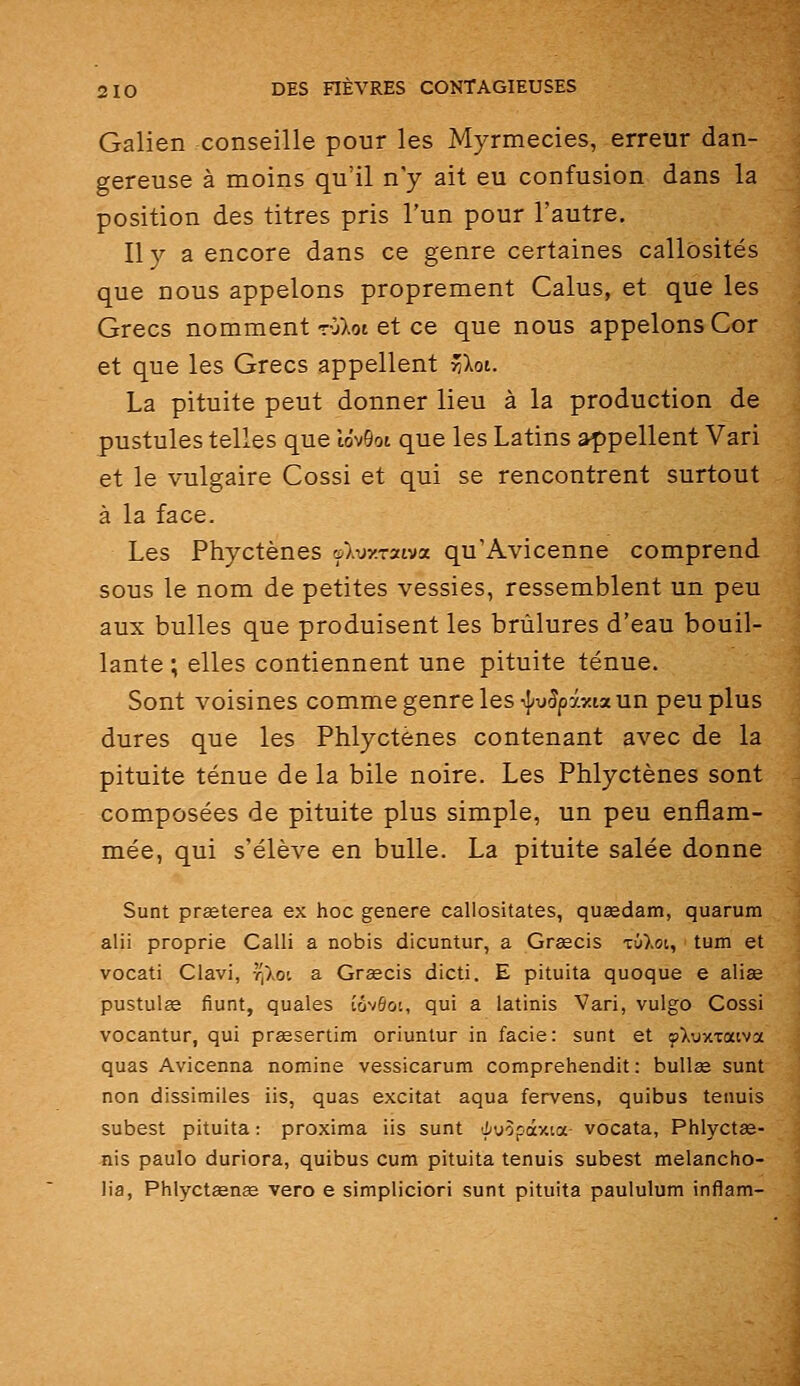 Galien conseille pour les Myrmecies, erreur dan- gereuse à moins qu'il n'y ait eu confusion dans la position des titres pris l'un pour l'autre. Il y a encore dans ce genre certaines callosités que nous appelons proprement Calus, et que les Grecs nomment rOXot et ce que nous appelons Cor et que les Grecs appellent riloi. La pituite peut donner lieu à la production de pustules telles que tôvGot que les Latins appellent Vari et le vulgaire Cossi et qui se rencontrent surtout à la face. Les Phyctènes rA-oy.rxiva qu'Avicenne comprend sous le nom de petites vessies, ressemblent un peu aux bulles que produisent les brûlures d'eau bouil- lante ; elles contiennent une pituite ténue. Sont voisines comme genre les rj/y^pi^tia un peu plus dures que les Phlyctènes contenant avec de la pituite ténue de la bile noire. Les Phlyctènes sont composées de pituite plus simple, un peu enflam- mée, qui s'élève en bulle. La pituite salée donne Sunt prœterea ex hoc génère callositates, quœdam, quarum alii proprie Calli a nobis dicuntur, a Grsecis tû)>oi, ' tum et vocati Clavi, r,\oi a Graecis dicti. E pituita quoque e aliee pustulge fiunt, quales îôvôot, qui a latinis Vari, vulgo Cossi vocantur, qui prœsertim oriuntur in facie: sunt et »),uxxatva quas Avicenna nomine vessicarum comprehendit : bullge sunt non dissimiles iis, quas excitât aqua fervens, quibus tenuis subest pituita: proxima iis sunt 'J;u5pày.ia vocata, Phlyctœ- nis paulo duriora, quibus cum pituita tenuis subest melancho- lia, PhlyctaenEe vero e simpliciori sunt pituita paululum inflam-