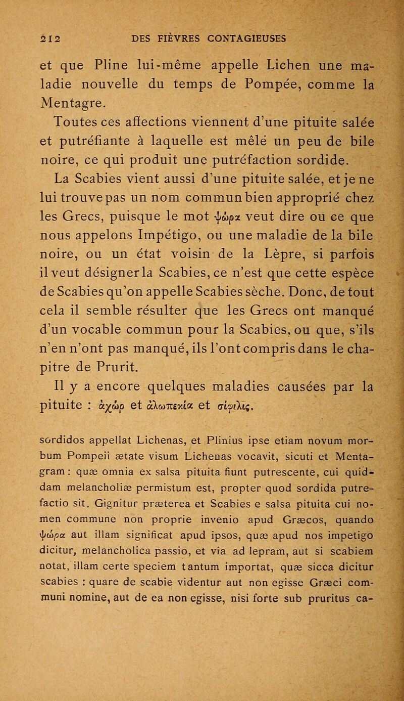 et que Pline lui-même appelle Lichen une ma- ladie nouvelle du temps de Pompée, comme la Mentagre. Toutes ces affections viennent d'une pituite salée et putréfiante à laquelle est mêlé un peu de bile noire, ce qui produit une putréfaction sordide. La Scabies vient aussi d'une pituite salée, et je ne lui trouve pas un nom commun bien approprié chez les Grecs, puisque le mot ij/wpx veut dire ou ce que nous appelons Impétigo, ou une maladie de la bile noire, ou un état voisin de la Lèpre, si parfois il veut désigner la Scabies, ce n'est que cette espèce de Scabies qu'on appelle Scabies sèche. Donc, de tout cela il semble résulter que les Grecs ont manqué d'un vocable commun pour la Scabies, ou que, s'ils n'en n'ont pas manqué, ils l'ont compris dans le cha- pitre de Prurit. Il y a encore quelques maladies causées par la pituite : à;^wp et àXw7r£xta et (jiiftili. sordidos appellat Lichenas, et Plinius ipse etiam novum mor- bum Pompeii œtate visum Lichenas vocavit, sicuti et Menta- gram : quae omnia ex salsa pituita fiunt putrescente, cui quid- dam melancholise permistum est, propter quod sordida putre- factio sit. Gignitur praeterea et Scabies e salsa pituita cui no- men commune non proprie invenio apud Grgecos, quando 'Idùpa. aut illam significat apud ipsos, quœ apud nos impétigo dicitur, melancholica passio, et via ad lepram, aut si scabiem notât, illam certe speciem tantum importât, quag sicca dicitur scabies : quare de scabie videntur aut non egisse Grasci com- muni nomine, aut de ea non egisse, nisi forte sub pruritus ca-