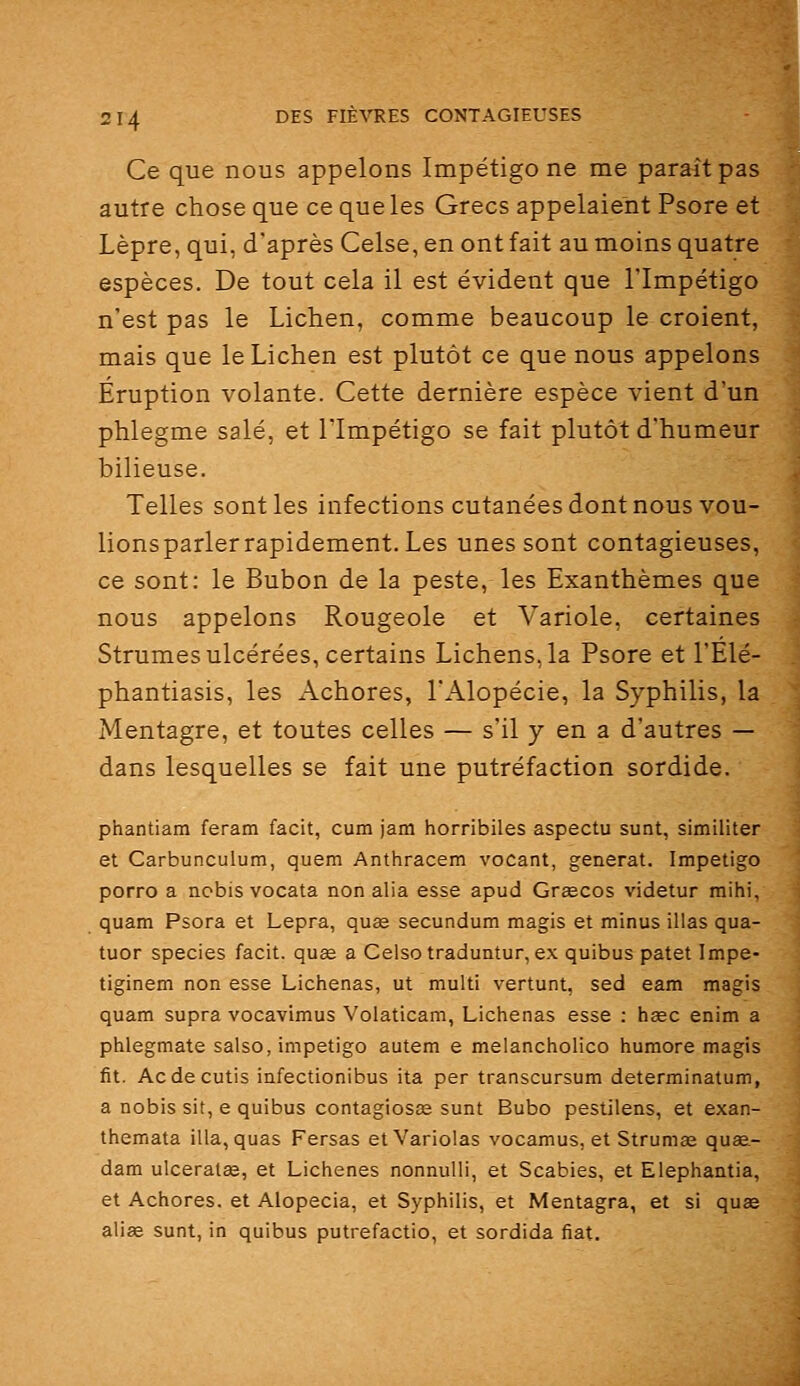 Ce que nous appelons Impétigo ne me paraît; autre chose que ce que les Grecs appelaient Psore et Lèpre, qui, d'après Celse, en ont fait au moins quatre espèces. De tout cela il est évident que l'Impétigo n'est pas le Lichen, comme beaucoup le croient, mais que le Lichen est plutôt ce que nous appelons Éruption volante. Cette dernière espèce vient d'un phlegme salé, et l'Impétigo se fait plutôt d'humeur bilieuse. Telles sont les infections cutanées dont nous vou- lionsparlerrapidement. Les unes sont contagieuses, ce sont: le Bubon de la peste, les Exanthèmes que nous appelons Rougeole et A-^ariole, certaines Strumes ulcérées, certains Lichens, la Psore et l'Élé- phantiasis, les Achores, l'Alopécie, la Syphilis, la Mentagre, et toutes celles — s'il y en a d'autres — dans lesquelles se fait une putréfaction sordide. phantiam feram facit, cum jam horribiles aspectu sunt, similiter et Carbunculum, quem Anthracem vocant, générât. Impétigo porro a ncbis vocata non alla esse apud Grgecos videtur raihi, quam Psora et Lepra, quee secundum magis et minus illas qua- tuor species facit. quae a Celso traduntur, ex quibus patet Impe- tiginem non esse Liciienas, ut multi vertunt, sed eam magis quam supra vocavimus Volaticam, Lichenas esse ; heec enim a phlegmate salso, impétigo autem e melancholico humore magis fit. Ac de cutis infectionibus ita par transcursum determinatum, a nobis sit, e quibus contagiosœ sunt Bubo pestilens, et exan- themata illa, quas Fersas etVariolas vocamus, et Strumas quÊe- dam ulceralee, et Lichenes nonnulli, et Scabies, et Elepliantia, et Achores. et Alopecia, et Syphilis, et Mentagra, et si quee alise sunt, in quibus putrefactio, et sordida fiât.