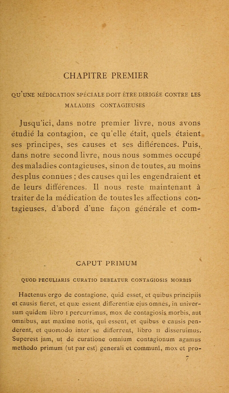 CHAPITRE PREMIER qu'une médication spéciale doit être dirigée contre les MALADIES contagieuses Jusqu'ici, dans notre premier livre, nous avons étudié la contagion, ce qu'elle était, quels étaient ses principes, ses causes et ses différences. Puis, dans notre second livre, nous nous sommes occupé des maladies contagieuses, sinon de toutes, au moins desplus connues : des causes qui les engendraient et de leurs différences. Il nous reste maintenant à traiter de la médication de toutes les affections con- tagieuses, d'abord d'une façon générale et com- CAPUT PRIMUM QUOD PECULIARIS CURATIO DEBEATUR CONTAGIOSIS MORBIS Hactenus ergo de contagione, quid esset, et quibus principiis et causis fieret, etquœ essent differenti£e ejusomnes, in univer- sum quidem libro i percurrimus, mox de contagiosis morbis, aut omnibus, aut maxime notis, qui essent, et quibus e causis pen- derent, et quomodo inter se difterrent, libro ii disseruimus. Superest jam, ut de curatione omnium contagionum agamus mettiodo primum fut par est) generali et commuai, mox et pro-