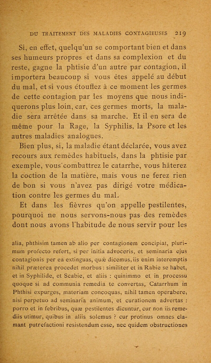 Si, en effet, quelqu'un se comportant bien et dans ses humeurs propres et dans sa complexion et du reste, gagne la phtisie d'un autre par contagion, il importera beaucoup si vous êtes appelé au début du mal, et si vous étouffez à ce moment les germes de cette contagion par les moyens que nous indi- querons plus loin, car, ces germes morts, la mala- die sera arrêtée dans sa marche. Et il en sera de même pour la Rage, la Syphilis, la Psore et les autres maladies analogues. Bien plus, si, la maladie étant déclarée, vous avez recours aux remèdes habituels, dans la phtisie par exemple, vous combattrez le catarrhe, vous hâterez la coction de la matière, mais vous ne ferez rien de bon si vous n'avez pas dirigé votre médica- tion contre les germes du mal. Et dans les fièvres qu'on appelle pestilentes, pourquoi ne nous servons-nous pas des remèdes dont nous avons l'habitude de nous servir pour les alla, phthisim tanien ab alio per contagionem concipiat, pluri- mum profecto refert, si per initia advoceris, et seminaria ejus contagionis per ea extinguas, quee dicemus, iis enim interemptis nihil prœterea procedet morbus : similiter et in Rabie se habet, et in Syphilide, et Scabie, et aliis : quinimmo et in processu quoque si ad communia remédia te convertas, Catarrhum in Phthisi expurges, materiam concoquas, nihil tamen operabere, nisi perpetuo ad seminaria animum, et curationem advertas : porro et in febribus, quas pestilentes dicuntur, cur non iis reme- diis utimur, quibus in aliis solemus r cur protinus omnes cla- mant putrefactioni resistendum esse, nec quidem obstructiones