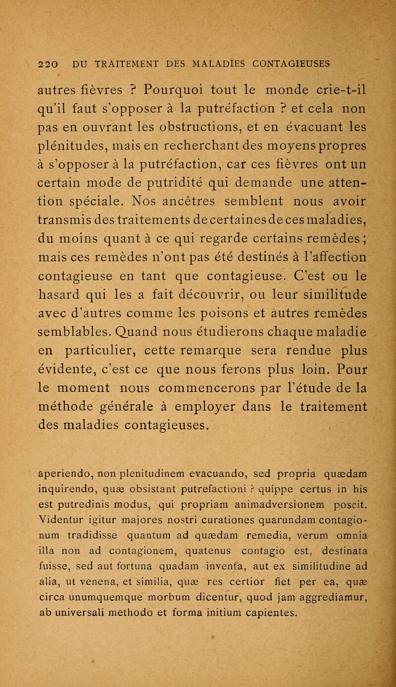 autres fièvres ? Pourquoi tout le monde crie-t-il qu'il faut s'opposer à la putréfaction ? et cela non pas en ouvrant les obstructions, et en évacuant les plénitudes, mais en recherchant des moyens propres à s'opposer à la putréfaction, car ces fièvres ont un certain mode de putridité qui demande une atten- tion spéciale. Nos ancêtres semblent nous avoir transmis des traitements de certaines de ces maladies, du moins quant à ce qui regarde certains remèdes; mais ces remèdes n'ont pas été destinés à l'affection contagieuse en tant que contagieuse. C'est ou le hasard qui les a fait découvrir, ou leur similitude avec d'autres comme les poisons et autres remèdes semblables. Quand nous étudierons chaque maladie en particulier, cette remarque sera rendue plus évidente, c'est ce que nous ferons plus loin. Pour le moment nous commencerons par l'étude de la méthode générale à employer dans le traitement des maladies contagieuses. aperiendo, non plenitudinem evacuando, sed propria quidam inquirendo, quas obsistant putréfaction! ? quippe certus in his est putredinis modus, qui propriam animadversionem poscit. Videntur igitur majores nostri curationes quarundam contagio- num tradidisse quantum ad qusedam remédia, verum omnia illa non ad contagionem, quatenus contagio est, destinata fuisse, sed aut fortuna quadam inventa, aut ex similitudine ad alia, ut venena, et similia, quœ res certior fiet per ea, quœ circa unumquemqué morbum dicentur, quod jam aggrediamur, ab universali methodo et forma initium capientes.
