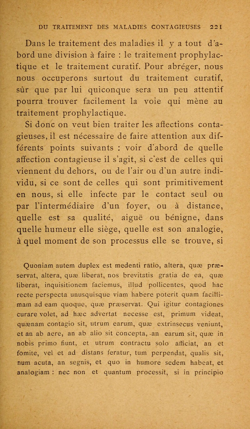 Dans le traitement des maladies il y a tout d'a- bord une division à faire : le traitement prophylac- tique et le traitement curatif. Pour abréger, nous nous occuperons surtout du traitement curatif, sûr que par lui quiconque sera un peu attentif pourra trouver facilement la voie qui mène au traitement prophylactique. Si donc on veut bien traiter les affections conta- gieuses, il est nécessaire de faire attention aux dif- férents points suivants : voir d'abord de quelle affection contagieuse il s'agit, si c'est de celles qui viennent du dehors, ou de l'air ou d'un autre indi- vidu, si ce sont de celles qui sont primitivement en nous, si elle infecte par le contact seul ou par l'intermédiaire d'un foyer, ou à distance, quelle est sa qualité, aiguë ou bénigne, dans quelle humeur elle siège, quelle est son analogie, à quel moment de son processus elle se trouve, si Quoniam autem duplex est medenti ratio, altéra, quœ pree- servat, altéra, quas libérât, nos brevitatis gratia de ea, quœ libérât, inquisitionem faciemus, illud pollicentes, quod hac recte perspecta unusquisque viam habere poterit quam facilli- mam ad eam quoque, quce prœservat. Qui igitur contagiones curare volet, ad hœc advertat necesse est, primum videat, qusenam contagio sit, utrum earum, quaj extrinsecus veniunt, et an ab aère, an ab alio sit concepta, -an earum sit, quse in nobis primo fiunt, et utrum contractu solo afficiat, an et fomite, vel et ad distans feratur, tum perpendat, qualis sit, num acuta, an segnis, et quo in humore sedem habeat, et analogiam : nec non et quantum processit, si in principio