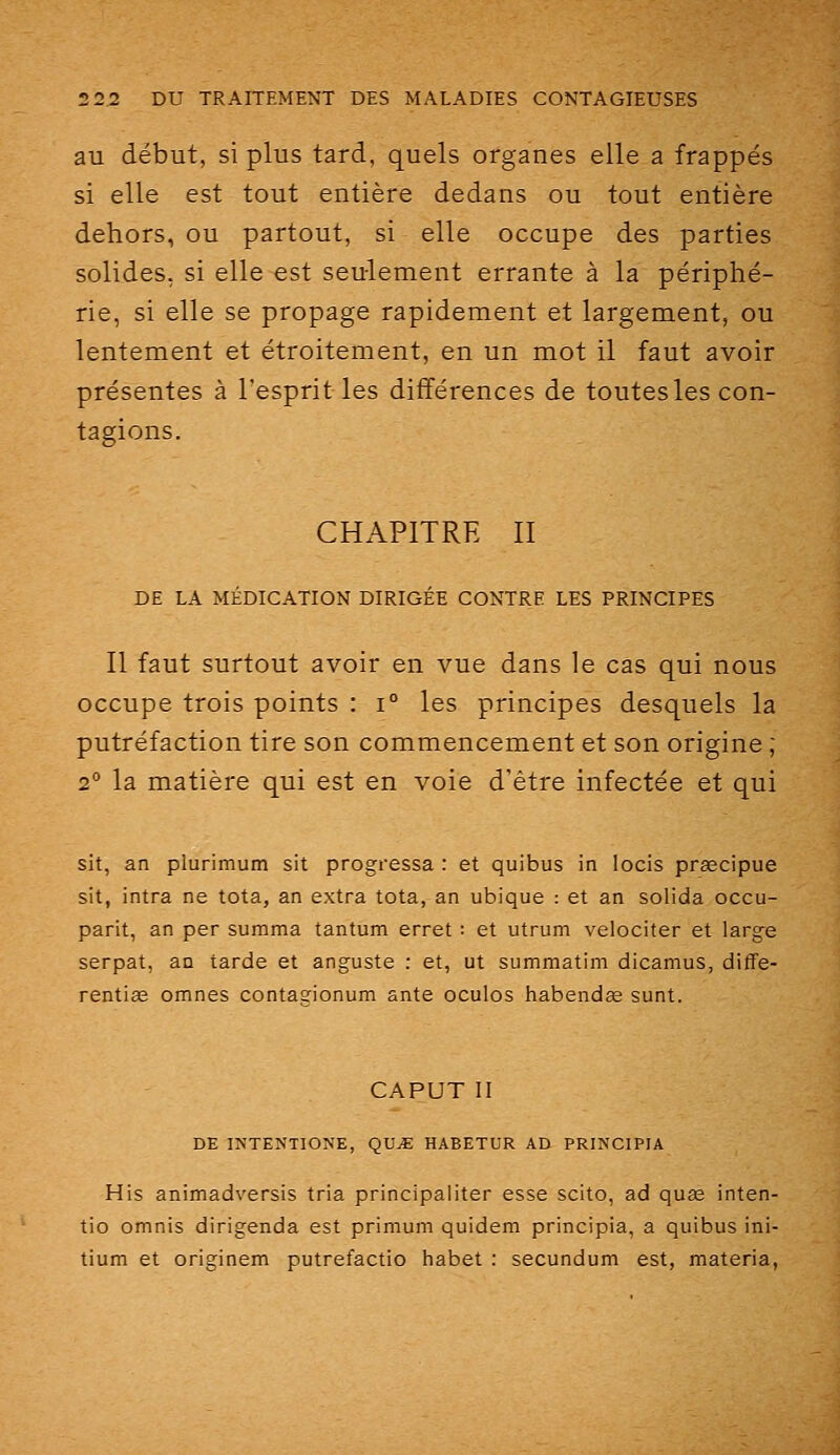 au début, si plus tard, quels organes elle a frappés si elle est tout entière dedans ou tout entière dehors, ou partout, si elle occupe des parties solides, si elle est seulement errante à la périphé- rie, si elle se propage rapidement et largement, ou lentement et étroitement, en un mot il faut avoir présentes à l'esprit les différences de toutes les con- tagions. CHAPITRE II DE LA MÉDICATION DIRIGÉE CONTRE LES PRINCIPES Il faut surtout avoir en vue dans le cas qui nous occupe trois points : i° les principes desquels la putréfaction tire son commencement et son origine ; 2° la matière qui est en voie d'être infectée et qui sit, an plurimum sit progressa : et quibus in locis prœcipue sit, intra ne tota, an extra tota, an ubique : et an solida occu- parit, an per summa tantum erret : et utrum velociter et large serpat, an tarde et anguste : et, ut summatim dicamus, diffe- rentiêe omnes contagionum ante oculos habendas sunt. CAPUT II DE INTENTIONE, QVJE HABETUR AD PRINCIPIA His animadversis tria principaliter esse scito, ad quas inten- tio omnis dirigenda est primum quidem principia, a quibus ini- tium et originem putrefactio habet : secundum est, materia,