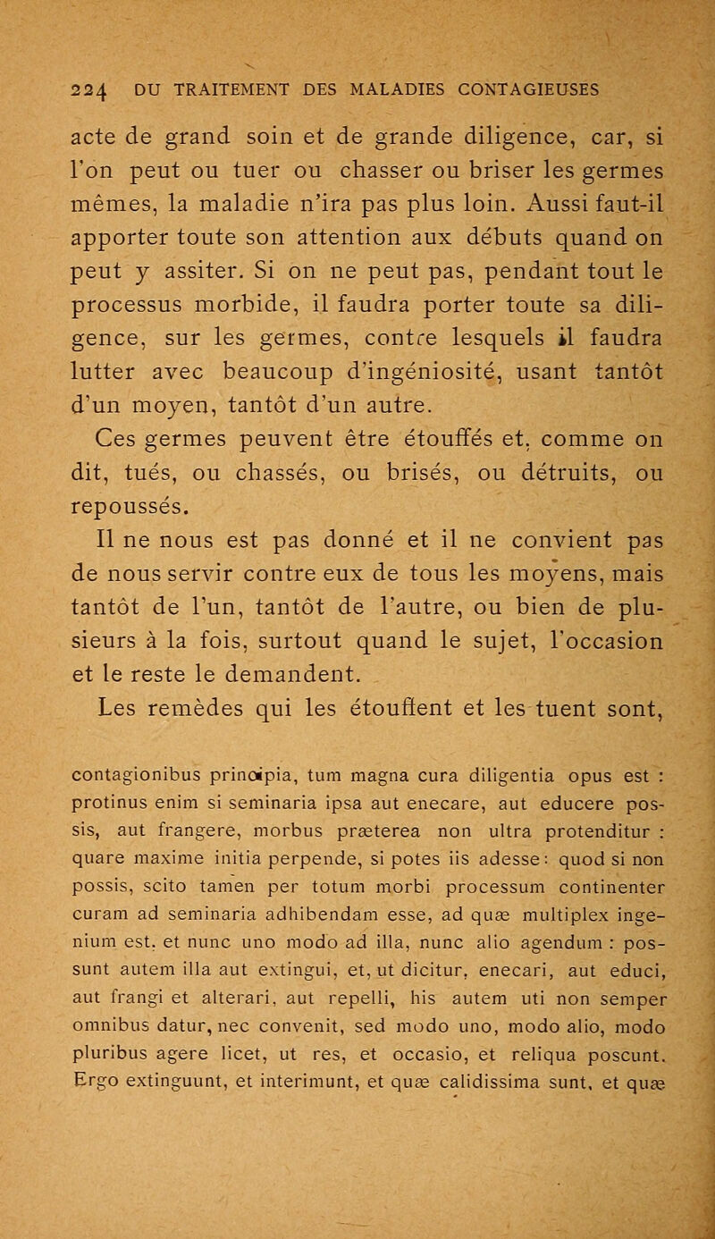 acte de grand soin et de grande diligence, car, si l'on peut ou tuer ou chasser ou briser les germes mêmes, la maladie n'ira pas plus loin. Aussi faut-il apporter toute son attention aux débuts quand on peut y assiter. Si on ne peut pas, pendant tout le processus morbide, il faudra porter toute sa dili- gence, sur les germes, contre lesquels il faudra lutter avec beaucoup d'ingéniosité, usant tantôt d'un moyen, tantôt d'un autre. Ces germes peuvent être étouffés et, comme on dit, tués, ou chassés, ou brisés, ou détruits, ou repoussés. Il ne nous est pas donné et il ne convient pas de nous servir contre eux de tous les moyens, mais tantôt de l'un, tantôt de l'autre, ou bien de plu- sieurs à la fois, surtout quand le sujet, l'occasion et le reste le demandent. Les remèdes qui les étouffent et les tuent sont, contagionibus prinoipia, tum magna cura diligentia opus est : protinus enim si seminaria ipsa aut enecare, aut educere pos- sis, aut frangere, morbus prœterea non ultra protenditur : quare maxime initia perpende, si potes iis adesse: quod si non possis, scito tamen per totum morbi processum continenter curam ad seminaria adiiibendam esse, ad quas multiplex inge- nium est. et nunc uno modo ad illa, nunc alio agendum : pos- sunt autem illa aut extingui, et, ut dicitur, enecari, aut educi, aut frangi et alterari, aut repelli, his autem uti non semper omnibus datur, nec convenit, sed modo uno, modo alio, modo pluribus agere licet, ut res, et occasio, et reliqua poscunt. Ergo extinguunt, et interimunt, et quae calidissima sunt, et quse