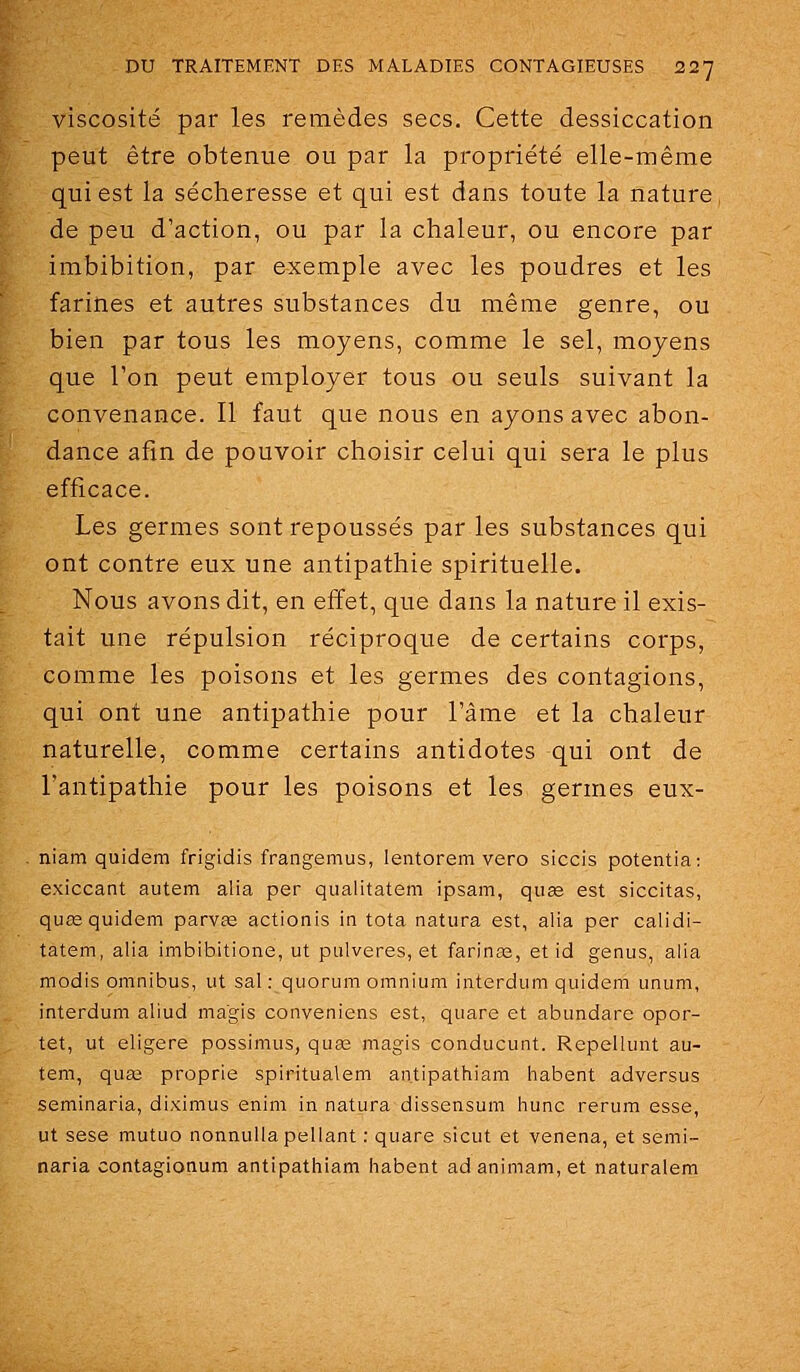 viscosité par les remèdes secs. Cette dessiccation peut être obtenue ou par la propriété elle-même qui est la sécheresse et qui est dans toute la nature, de peu d'action, ou par la chaleur, ou encore par imbibition, par exemple avec les poudres et les farines et autres substances du même genre, ou bien par tous les moyens, comme le sel, moyens que l'on peut employer tous ou seuls suivant la convenance. Il faut que nous en ayons avec abon- dance afin de pouvoir choisir celui qui sera le plus efficace. Les germes sont repoussés par les substances qui ont contre eux une antipathie spirituelle. Nous avons dit, en effet, que dans la nature il exis- tait une répulsion réciproque de certains corps, comme les poisons et les germes des contagions, qui ont une antipathie pour l'âme et la chaleur naturelle, comme certains antidotes qui ont de l'antipathie pour les poisons et les germes eux- niam quidem frigidis frangemus, lentorem vero siccis potentia; exiccant autem alia per qualitatem ipsam, quae est siccitas, quas quidem parvœ actionis in tota natura est, alia per calidi- tatem, alia imbibitione, ut pulveres, et farinas, et id genus, alia modis omnibus, ut sal : quorum omnium interdum quidem unum, interdum aliud magis conveniens est, quare et abundare opor- tet, ut eligere possimus, quas magis conducunt. Repellunt au- tem, quaî proprie spiritualem antipathiam habent adversus seminaria, diximus enim in natura dissensum hune rerum esse, ut sese mutuo nonnuUapellant : quare sicut et venena, et semi- naria contagionum antipathiam habent ad animam, et naturalem
