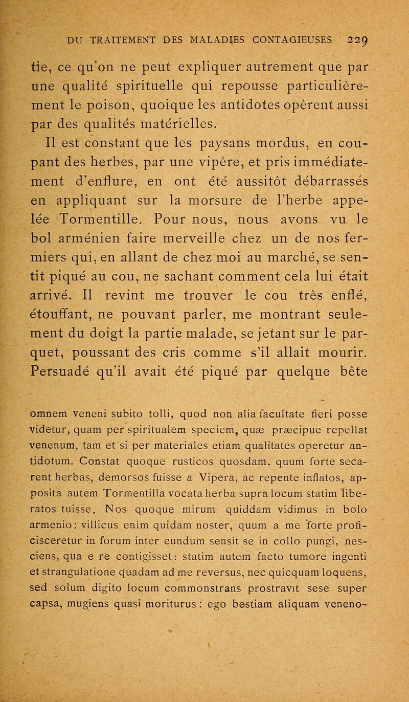 tie, ce qu'on ne peut expliquer autrement que par une qualité spirituelle qui repousse particulière- ment le poison, quoique les antidotes opèrent aussi par des qualités matérielles. Il est constant que les paysans mordus, en cou- pant des herbes, par une vipère, et pris immédiate- ment d'enflure, en ont été aussitôt débarrassés en appliquant sur la morsure de l'herbe appe- lée Tormentille. Pour nous, nous avons vu le bol arménien faire merveille chez un de nos fer- miers qui, en allant de chez moi au marché, se sen- tit piqué au cou, ne sachant comment cela lui était arrivé. Il revint me trouver le cou très enflé, étouffant, ne pouvant parler, me montrant seule- ment du doigt la partie malade, se jetant sur le par- quet, poussant des cris comme s'il allait mourir. Persuadé qu'il avait été piqué par quelque bête omnem veneni subito tolli, quod non alia facultate fieri posse videtur, quam per spiritualem speciem, quae prascipue repellat venenum, tam et si per materiales etiam qualitates operetur an- tidotum. Constat quoque rusticos quosdam. quum forte seca- rent herbas, demorsos fuisse a Vipera, ac repente inflatos, ap- posita autem Tormentilla vocataherba supra locum statim libe- ratos tuisse. Nos- quoque mirum quiddam vidimus in bolo armenio : villicus enim quidam noster, quum a me forte profi- cisceretur in forum inter eundum sensit se in coUo pungi, nes- ciens, qua e re contigisset : statim autem facto tumore ingenti et stranguiatione quadam ad me reversus, nec quicquam loquens, sed solum digito locum commonstrans prostravit sese super capsa, mugiens quasi moriturus : ego bestiam aliquam veneno-
