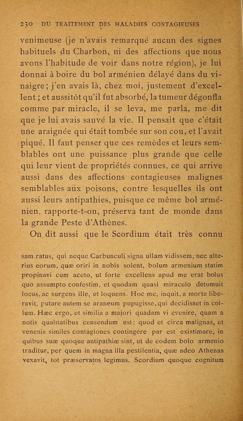 venimeuse (je n'avais remarqué aucun des signes habituels du Charbon, ni des affections que nous avons l'habitude de voir dans notre région), je lui donnai à boire du bol arménien délayé dans du vi- naigre; j'en avais là, chez moi, justement d'excel- lent ; et aussitôt qu'il fut absorbé, la tumeur dégonfla comme par miracle, il se leva, me parla, me dit que je lui avais sauvé la vie. Il pensait que c'était une araignée qui était tombée sur son cou, et l'avait piqué. Il faut penser que ces remèdes et leurs sem- blables ont une puissance plus grande que celle qui leur vient de propriétés connues, ce qui arrive aussi dans des affections contagieuses malignes semblables aux poisons, contre lesquelles ils ont aussi leurs antipathies, puisque ce même bol armé- nien, rapporte-t-on, préserva tant de monde dans la grande Peste d'Athènes. On. dit aussi que le Scordium était très connu sam ratus, qui neque Carbunculi signa ullam vidissem, nec alte- rius eorum, quœ oriri in nobis soient, bolum armenium statim propinavi cum aceto, ut forte excellens apud me erat bolus que assumpto confestim, et quodam quasi miraculo detumuit locus, ac surgens ille, et loquens. Hoc me, inquit, a morte libe- ravit, putare autem se araneum pupugisse.qui decidisset in col- lum. Hsec ergo, et similia a majori quadam vi evenire, quam a notis qualitatibus censendum est: quod et circa malignas, et venenis similes contagiones contingere par est' existimare, in quibus suEe quoque antipathias sint, ut de eodem bolo armenio traditur, per queni in magna illa pestiientia, quas adeo Athenas vexavit, tôt prasservatos legimus. Scordium quoque cognitum