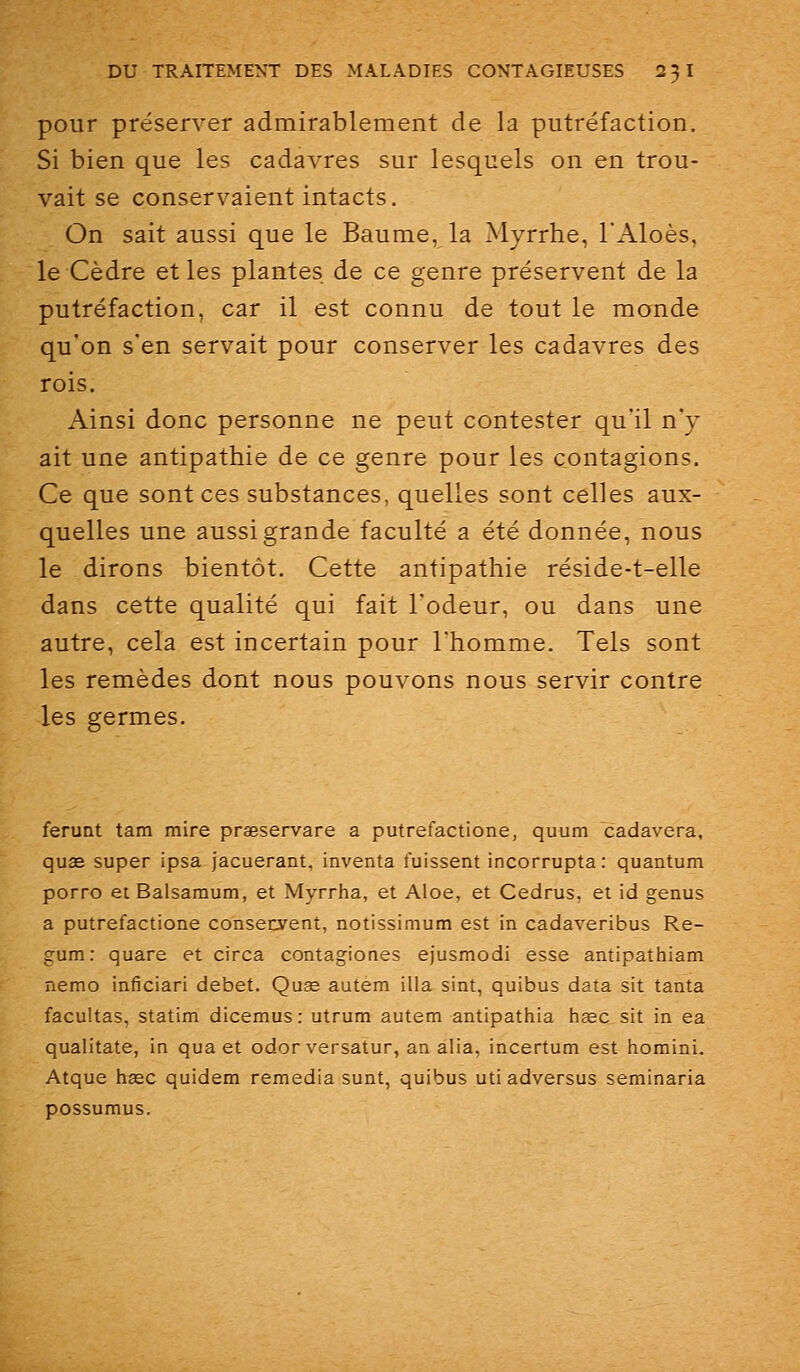 pour préserver admirablement de la putréfaction. Si bien que les cadavres sur lesquels on en trou- vait se conservaient intacts. On sait aussi que le Baume, la Myrrhe, l'Aloès, le Cèdre et les plantes de ce genre préservent de la putréfaction, car il est connu de tout le monde qu'on s'en servait pour conserver les cadavres des rois. Ainsi donc personne ne peut contester qu'il n'y ait une antipathie de ce genre pour les contagions. Ce que sont ces substances, quelles sont celles aux- quelles une aussi grande faculté a été donnée, nous le dirons bientôt. Cette antipathie réside-t-elle dans cette qualité qui fait l'odeur, ou dans une autre, cela est incertain pour l'homme. Tels sont les remèdes dont nous pouvons nous servir contre les germes. ferunt tam mire praeservare a putrefactione, quum cadavera, quas super ipsa jacuerant, inventa fuissent incorrupta: quantum porro etBalsamum, et Myrrha, et Aloe, et Cedrus, et id genus a putrefactione consecyent, notissimum est in cadaveribus Re- gum: quare et circa contagiones ejusmodi esse antipathiam nemo inficiari débet. Quse autem illa sint, quibus data sit tanta facultas, statim dicemus: utrum autem antipathia hœc sit in ea qualitate, in qua et odor versatur, an alia, incertum est homini. Atque haec quidem remédia sunt, quibus uti adversus seminaria possumus.