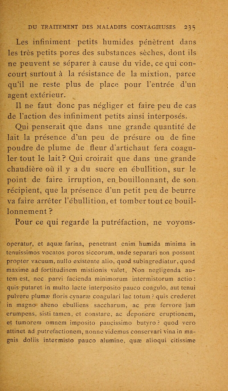 Les infiniment petits humides pénètrent dans les très petits pores des substances sèclies, dont ils ne peuvent se séparer à cause du vide, ce qui con- court surtout à la résistance de la mixtion, parce qu'il ne reste plus de place pour l'entrée d'un agent extérieur. 11 ne faut donc pas négliger et faire peu de cas de l'action des infiniment petits ainsi interposés. Qui penserait que dans une grande quantité de lait la présence d'un peu de présure ou de fine poudre de plume de fleur d'artichaut fera coagu- ler tout le lait? Qui croirait que dans une grande chaudière où il y a du sucre en ébullition, sur le point de faire irruption, en bouillonnant, de son récipient, que la présence d'un petit peu de beurre va faire arrêter l'ébullition, et tomber tout ce bouil- lonnement? Pour ce qui regarde la putréfaction, ne voyons- operatur, et aquœ farina, pénétrant enim humida minima in tenuissimos vocatos poros siccorum, unde separari non possunt propter vacuum,nullo existente alio, quod subingrediatur, quod maxime ad fortitudinem mistionis valet. Non negligenda au- tem est, nec parvi facienda minimorum intermistorum actio : quis putaret in multo lacté interposito pauco coagulo, aut tenui pulvere plumse floris cynarse coagulari lac totum ? quis crederet in magno aheno ebuUiens saccharum, ac pras fervore jam erumpens, sisti tamen, et constare, ac deponere eruptionem, et tumorem omnem imposito paucissimo butyro ? quod vero attinet ad putrefactionem, nonne videmus conservari vinain ma- gnis doliis intermislo pauco alumine, quse alioqui citissime