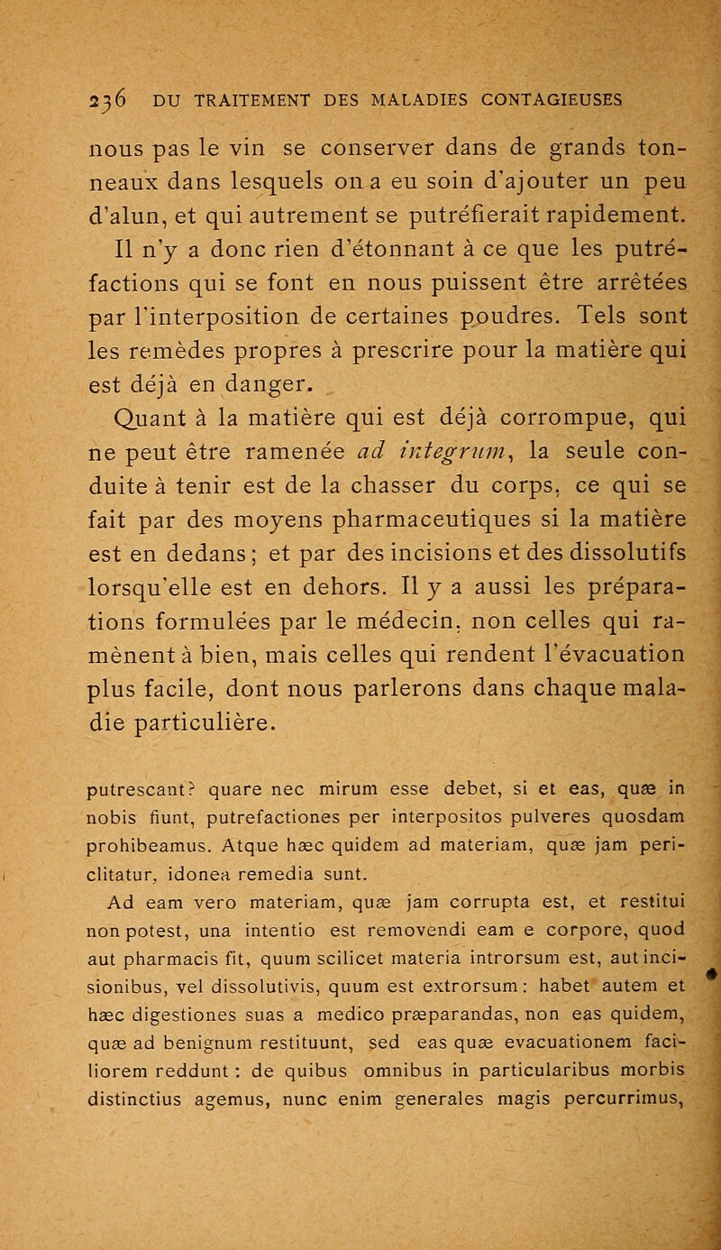 nous pas le vin se conserver dans de grands ton- neaux dans lesquels on a eu soin d'ajouter un peu d'alun, et qui autrement se putréfierait rapidement. Il n'y a donc rien d'étonnant à ce que les putré- factions qui se font en nous puissent être arrêtées par l'interposition de certaines poudres. Tels sont les remèdes propres à prescrire pour la matière qui est déjà en danger. Quant à la matière qui est déjà corrompue, qui ne peut être ramenée ad integrnm^ la seule con- duite à tenir est de la chasser du corps, ce qui se fait par des moyens pharmaceutiques si la matière est en dedans ; et par des incisions et des dissolutifs lorsqu'elle est en dehors. Il y a aussi les prépara- tions formulées par le médecin, non celles qui ra- mènent à bien, mais celles qui rendent l'évacuation plus facile, dont nous parlerons dans chaque mala- die particulière. putrescant? quare nec mirum esse débet, si et eas, quas in nobis fiunt, putrefactiones per interpositos pulveres quosdam prohibeamus. Atque hagc quidem ad materiam, quse jam peri- clitatur, idonea remédia sunt. Ad eam vero materiam, quœ jam corrupta est, et restitui non potest, una intentio est removendi eam e corpore, quod aut pharmacis fit, quum scilicet materia introrsum est, autinci- sionibus, vel dissolutivis, quum est extrorsum: habet autem et h£ec digestiones suas a medico prasparandas, non eas quidem, quœ ad benignum restituant, sed eas quae evacuationem faci- liorem reddunt ; de quibus omnibus in particularibus morbis distinctius agemus, nunc enim générales magis percurrimus,