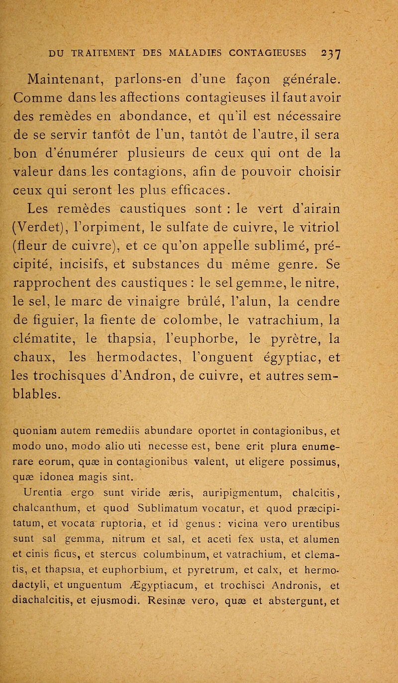 Maintenant, parlons-en d'une façon générale. Comme dans les affections contagieuses il faut avoir des remèdes en abondance, et qu'il est nécessaire de se servir tantôt de l'un, tantôt de l'autre, il sera bon d'énumérer plusieurs de ceux qui ont de la valeur dans les contagions, afin de pouvoir choisir ceux qui seront les plus efficaces. Les remèdes caustiques sont : le vert d'airain (Verdet), l'orpiment, le sulfate de cuivre, le vitriol (fleur de cuivre), et ce qu'on appelle sublimé, pré- cipité, incisifs, et substances du même genre. Se rapprochent des caustiques : le sel gemme, le nitre, le sel, le marc de vinaigre brûlé, l'alun, la cendre de figuier, la fiente de colombe, le vatrachium, la clématite, le thapsia, l'euphorbe, le pyrètre, la chaux, les hermodactes, l'onguent égyptiac, et les trochisques d'Andron, de cuivre, et autres sem- blables. quoniani autem remediis abundare oportet in contagionibus, et modo uno, modo alio uti necesse est, bene erit plura enume- rare eorum, quee in contagionibus valent, ut eligere possimus, quœ idonea magis sint. Urentia ergo sunt viride eeris, auripigmentum, chalcitis, chalcantlium, et quod Sublimatum vocatur, et quod prsecipi- tatum, et vocata ruptoria, et id genus : vicina vero urentibus sunt sal gemma, nitrum et sal, et aceti fax usta, et alumen et cinis ficus, et stercus columbinum, et vatrachium, et clema- tis, et thapsia, et euphorbium, et pyretrum, et calx, et hermo- dactyli, et unguentum ^Egyptiacum, et trochisci Andronis, et diachalcitis, et ejusmodi. Resinïe vero, quas et abstergunt, et