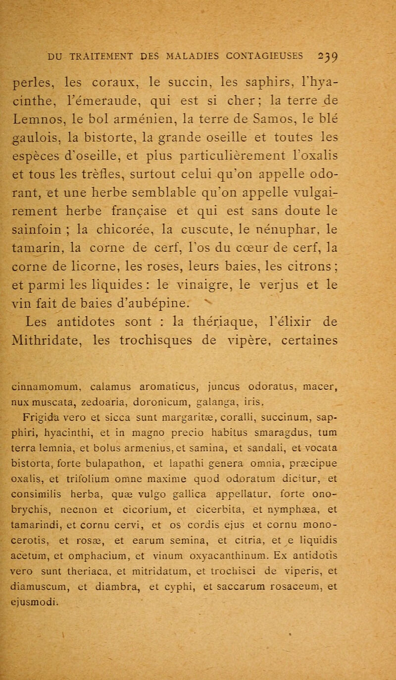 perles, les coraux, le succin, les saphirs, l'hya- cinthe, l'émeraude, qui est si cher; la terre de Lemnos, le bol arménien, la terre de Samos, le blé gaulois, la bistorte, la grande oseille et toutes les espèces d'oseille, et plus particulièrement l'oxalis et tous les trèfles, surtout celui qu'on appelle odo- rant, et une herbe semblable qu'on appelle vulgai- rement herbe française et qui est sans doute le sainfoin ; la chicorée, la cuscute, le nénuphar, le tamarin, la corne de cerf, l'os du cœur de cerf, la corne de licorne, les roses, leurs baies, les citrons; et parmi les liquides : le vinaigre, le verjus et le vin fait de baies d'aubépine.  Les antidotes sont : la thériaque, l'élixir de Mithridate, les trochisques de vipère, certaines ciniiamomuni, calamus aromaticus, juncus odoratus, macer, nux muscata, zedoaria, doronicum, galanga, iris. Frigida vero et sicca sunt margaritœ, coralii, succinum, sap- pliiri, hyacinthi, et in magno precio habitus smaragdus, tum terra leninia, et bolus armenius, et samina, et sandali, et vocata bistorta, forte bulapathon, et lapathi gênera omnia, pr£ecipue oxalis, et trifolium omne maxime quod odoratum dicitur, et consimilis tierba, quse vulgo gallica appellatur, forte ono- brychis, necnon et cicorium, et cicerbita, et nympiiasa, et tamarindi, et cornu cervi, et os cordis ejus et cornu mono- cerotis, et rosœ, et earum semina, et citria, et e liquidis acetum, et omphacium, et vinum oxyacanthinum. Ex antidotis vero sunt theriaca, et mitridatum, et trochisci de viperis, et diamuscum, et diambra, et cyphi, et saccarum rosaceum, et ejusmodi.