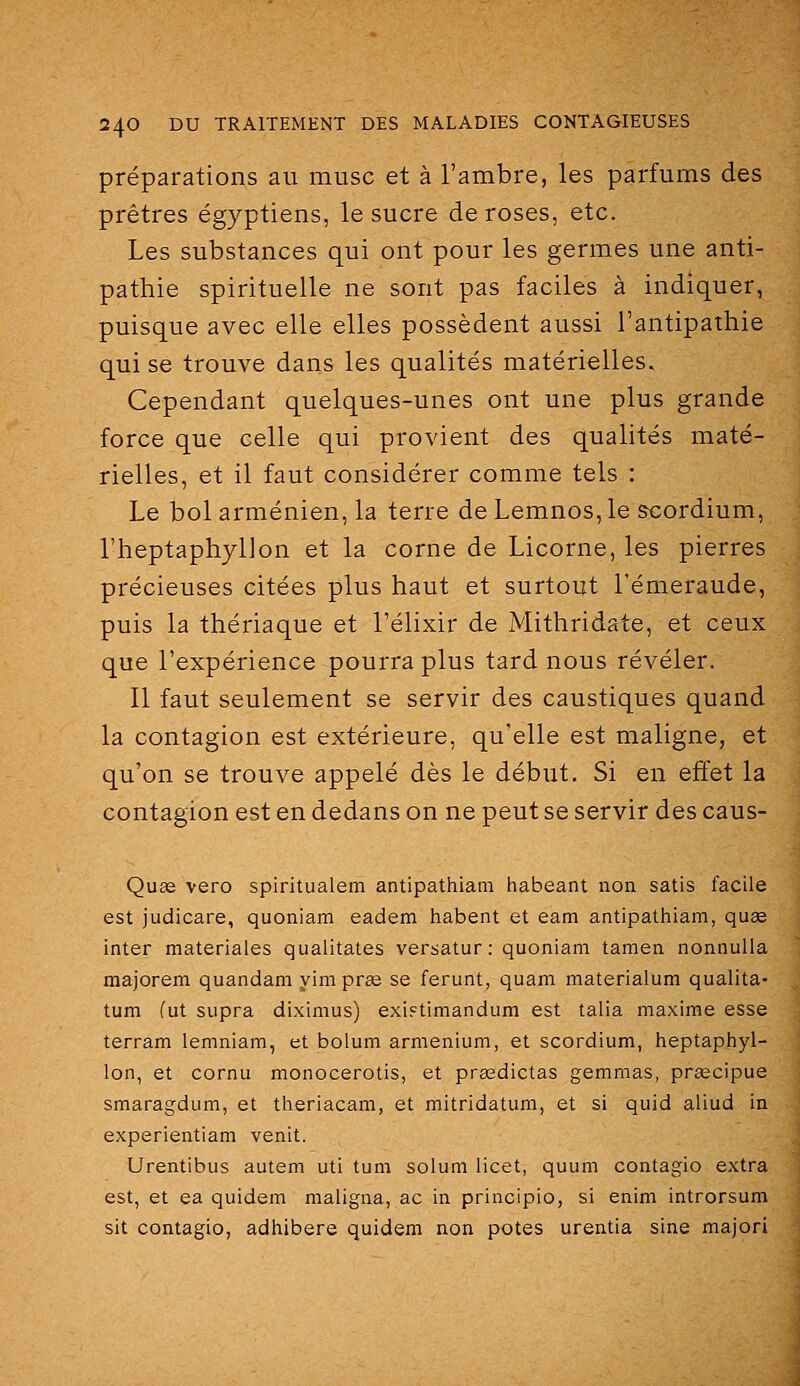 préparations au musc et à l'ambre, les parfums des prêtres égyptiens, le sucre de roses, etc. Les substances qui ont pour les germes une anti- pathie spirituelle ne sont pas faciles à indiquer, puisque avec elle elles possèdent aussi l'antipathie qui se trouve dans les qualités matérielles. Cependant quelques-unes ont une plus grande force que celle qui provient des qualités maté- rielles, et il faut considérer comme tels : Le bol arménien, la terre de Lemnos, le &cordium, l'heptaphyllon et la corne de Licorne, les pierres précieuses citées plus haut et surtout l'émeraude, puis la thériaque et l'élixir de Mithridate, et ceux que l'expérience pourra plus tard nous révéler. Il faut seulement se servir des caustiques quand la contagion est extérieure, qu'elle est maligne, et qu'on se trouve appelé dès le début. Si en effet la contagion est en dedans on ne peut se servir des caus- Quae vero spiritualem antipathiam habeant non satis facile est judicare, quoniam eadem habent et eam antipathiam, quae inter materiales qualitates versatur : quoniam tamen nonnuila majorera quandam yim pras se ferunt, quam materialum qualita- tum (ut supra diximus) exi^timandum est talia maxime esse terram lemniam, et bolum armenium, et scordium, heptaphyl- lon, et cornu monocerotis, et prœdictas gemmas, prœcipue smaragdum, et theriacam, et mitridatum, et si quid aliud in experientiam venit. Urentibus autem uti tum solum licet, quum contagio extra est, et ea quidem maligna, ac in principio, si enim introrsum sit contagio, adhibere quidem non potes urentia sine majori