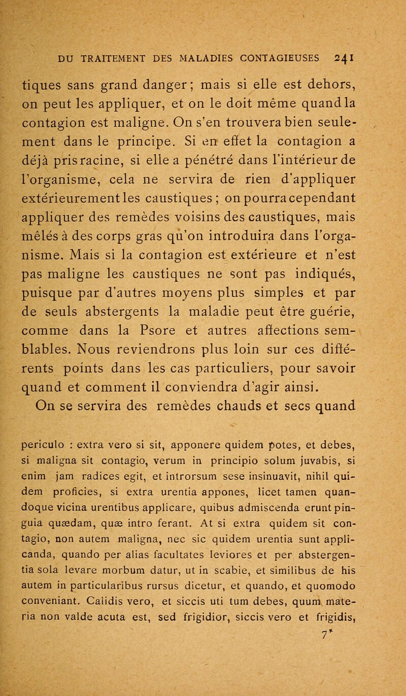 tiques sans grand danger; mais si elle est dehors, on peut les appliquer, et on le doit même quandla contagion est maligne. On s'en trouvera bien seule- ment dans le principe. Si en effet la contagion a déjà pris racine, si elle a pénétré dans l'intérieur de l'organisme, cela ne servira de rien d'appliquer extérieurement les caustiques; on pourra cependant appliquer des remèdes voisins des caustiques, mais mêlés à des corps gras qu'on introduira dans l'orga- nisme. Mais si la contagion est extérieure et n'est pas maligne les caustiques ne sont pas indiqués, puisque par d'autres moyens plus simples et par de seuls abstergents la maladie peut être guérie, comme dans la Psore et autres affections sem- blables. Nous reviendrons plus loin sur ces diffé- rents points dans les cas particuliers, pour savoir quand et comment il conviendra d'agir ainsi. On se servira des remèdes chauds et secs quand periculo : extra vero si sit, apponere quidem potes, et debes, si maligna sit contagio, verum in principio solum juvabis, si enim jam radiées egit, et introrsum sese insinuavit, nihil qui- dem proficies, si extra urentia appones, iicet tamen quan- doque vicina urentibus applicare, quibus admiscenda eruntpin- guia queedam, quse intro ferant. At si extra quidem sit con- tagio, non autem maligna, nec sic quidem urentia sunt appli- canda, quando per alias facultates leviores et per abstergen- tia sola levare morbum datur, ut in scabie, et similibus de his autem in particularibus rursus dicetur, et quando, et quomodo conveniant. Calidis vero, et siccis uti tum debes, quum mate- ria non valde acuta est, sed frigidior, siccis vero et frigidis, 7*