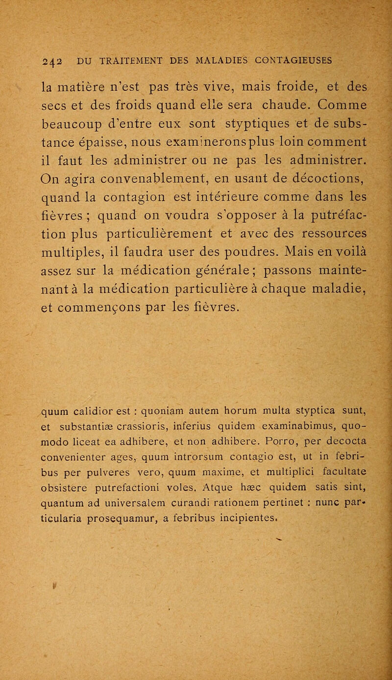la matière n'est pas très vive, mais fi'oide, et des secs et des froids quand elle sera chaude. Comme beaucoup d'entre eux sont styptiques et de subs- tance épaisse, nous examineronsplus loin comment il faut les administrer ou ne pas les administrer. On agira convenablement, en usant de décoctions, quand la contagion est intérieure comme dans les fièvres ; quand on voudra s'opposer à la putréfac- tion plus particulièrement et avec des ressources multiples, il faudra user des poudres. Mais en voilà assez sur la médication générale ; passons mainte- nant à la médication particulière à chaque maladie, et commençons par les fièvres. quum calidior est : quoniam autem horum multa styptica sunt, et substantise crassioris, inferius quidem examinabimus, quo- modo liceat ea adhibere, et non adhibere. Porro, par decocta convenienter âges, quum introrsum contagio est, ut in febri- bus per pulveres vero, quum maxime, et multiplie! facultate obsistere putréfaction! voles. Atque hœc quidem satis sint, quantum ad universalem curandi rationem pertinet : nunc par* ticularia prosequamur, a febribus incipientes.