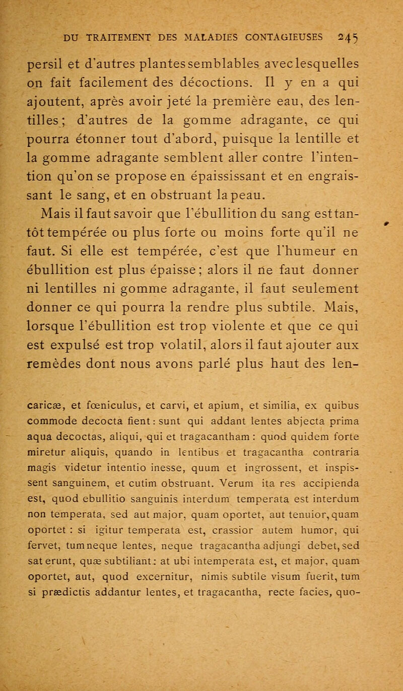 persil et d'autres plantes semblables aveclesquelles on fait facilement des décoctions. Il y en a qui ajoutent, après avoir jeté la première eau, des len- tilles; d'autres de la gomme adragante, ce qui pourra étonner tout d'abord, puisque la lentille et la gomme adragante semblent aller contre l'inten- tion qu'on se propose en épaississant et en engrais- sant le sang, et en obstruant la peau. Mais il faut savoir que Tébullition du sang esttan- tôt tempérée ou plus forte ou moins forte qu'il ne faut. Si elle est tempérée, c'est que l'humeur en ébuUition est plus épaisse; alors il ne faut donner ni lentilles ni gomme adragante, il faut seulement donner ce qui pourra la rendre plus subtile. Mais, lorsque l'ébuUition est trop violente et que ce qui est expulsé est trop volatil, alors il faut ajouter aux remèdes dont nous avons parlé plus haut des len- caricœ, et fœniculus, et carvi, et apium, et similia, ex quibus commode decocta fient :sunt qui addant lentes abjecta prima aqua decoctas, aliqui, qui et tragacantham : quod quidem forte miretur aliquis, quando in lentibus et tragacantha contraria magis videtur intentio inesse, quum et ingrossent, et inspis- sent sanguinem, et cutim obstruant. Verum ita res accipienda est, quod ebullitio sanguinis interdum temperata est interdum non temperata, sed aut major, quam oportet, aut tenuior, quam oportet : si igitur temperata est, crassior autem iiumor, qui fervet, tumneque lentes, neque tragacantha adjungi débet, sed saterunt, quœ subtiliant: at ubi intemperata est, et major, quam oportet, aut, quod excernitur, nimis subtile visum fuerit, tum si prœdictis addantur lentes, et tragacantha, recte faciès, que-