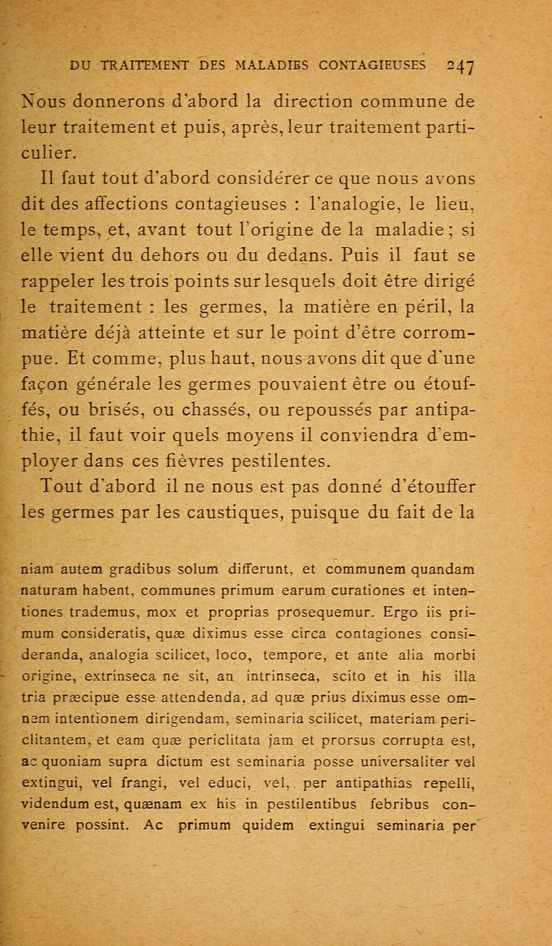 Nous donnerons d'abord la direction commune de leur traitement et puis, après, leur traitement parti- culier. Il faut tout d'abord considérer ce que nous avons dit des affections contagieuses : l'analogie, le lieu, le temps, et, avant tout l'origine de la maladie ; si elle vient du dehors ou du dedans. Puis il faut se rappeler les trois points sur lesquels doit être dirigé le traitement : les germes, la matière en péril, la matière déjà atteinte et sur le point d'être corrom- pue. Et comme, plus haut, nous avons dit que d'une façon générale les germes pouvaient être ou étouf- fés, ou brisés, ou chassés, ou repoussés par antipa- thie, il faut voir quels moyens il conviendra d'em- ployer dans ces fièvres pestilentes. Tout d'abord il ne nous est pas donné d'étouffer les germes par les caustiques, puisque du fait de la niam autem gradibus solum differunt, et communem quandam naturam habent, communes primum earum curationes et inten- tiones trademus, mox et proprias prosequemur. Ergo iis pri- mum consideratis, quae diximus esse circa contagiones consi- deranda, analogia scilicet, loco, tempore, et ante alla morbi origine, extrinseca ne sit, an intrinseca, scito et in his illa tria preecipue esse attendenda, ad quee prius diximus esse om- nsm intentionem dirigendam, seminaria scilicet, materiam peri- clitantem, et eam quœ periclitata jam et prorsus corrupta est, ac quoniam supra dictum est seminaria posse universaliter vel extingui, vel frangi, vel educi, vel, per antipathias repelli, videndum est, quasnam ex his in pestilentibus febribus con- venire possint. Ac primum quidem extingui seminaria per
