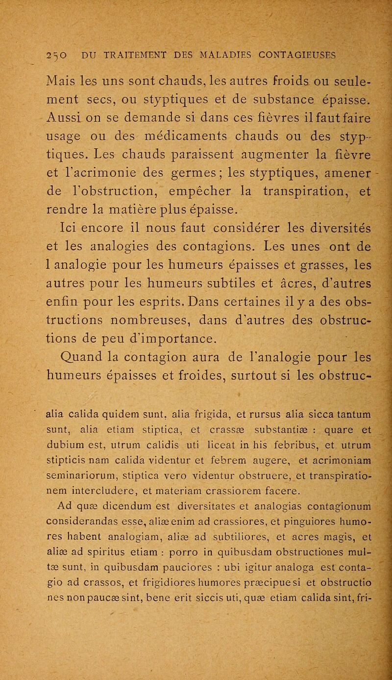 Mais les uns sont chauds, les autres froids ou seule- ment secs, ou styptiques et de substance épaisse. Aussi on se demande si dans ces fièvres il faut faire usage ou des médicaments chauds ou des styp- tiques. Les chauds paraissent augmenter la fièvre et l'acrimonie des germes ; les styptiques, amener de l'obstruction, empêcher la transpiration, et rendre la matière plus épaisse. Ici encore il nous faut considérer les diversités et les analogies des contagions. Les unes ont de 1 analogie pour les humeurs épaisses et grasses, les autres pour les humeurs subtiles et acres, d'autres enfin pour les esprits. Dans certaines il y a des obs- tructions nombreuses, dans d'autres des obstruc- tions de peu d'importance. Quand la contagion aura de l'analogie pour les humeurs épaisses et froides, surtout si les obstruc- alia calida quidem suiit, alla frigida, et rursus alia sicca tantum sunt, alia etiam stiptica, et crassae substantise : quare et dubium est, utrum calidis uti liceat in his febribus, et utrum stipticis nam calida videntur et febrem augere, et acrimoniam seminariorum, stiptica vero videntur obstruere, et transpiratio- nem intercludere, et materiam crassiorem facere. Ad quas dicendum est diversitates et analogias contagionum considerandas esse, alise enim ad crassiores, et pinguiores humo- res habent analogiam, alise ad subtiliores, et acres magis, et aliœ ad spiritus etiam : porro in quibusdam obstructiones mul- tse sunt, in quibusdam pauciores : ubi igitur analoga est conta- gio ad crassos, et frigidiores humores prsecipuesi et obstructio nés nonpaucassint, bene erit siccis uti, quse etiam calida sint,fri-