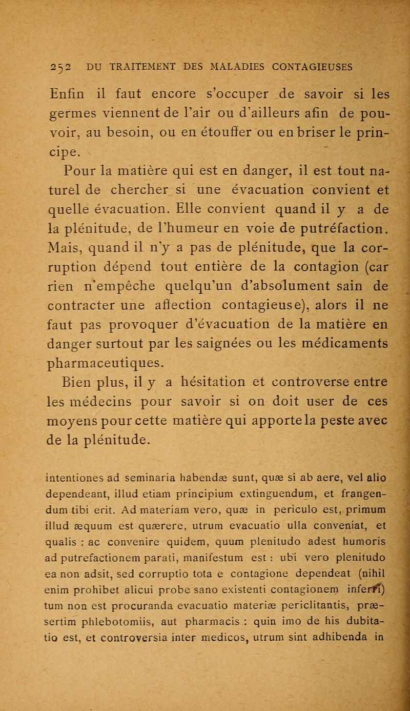 Enfin il faut encore s'occuper de savoir si les germes viennent de l'air ou d'ailleurs afin de pou- voir, au besoin, ou en étouffer ou en briser le prin- cipe. Pour la matière qui est en danger, il est tout na- turel de chercher si une évacuation convient et quelle évacuation. Elle convient quand il y a de la plénitude, de l'humeur en voie de putréfaction. Mais, quand il n'y a pas de plénitude, que la cor- ruption dépend tout entière de la contagion (car rien n'empêche quelqu'un d'absolument sain de contracter une affection contagieuse), alors il ne faut pas provoquer d'évacuation de la matière en danger surtout par les saignées ou les médicaments pharmaceutiques. Bien plus, il y a hésitation et controverse entre les médecins pour savoir si on doit user de ces moyens pour cette matière qui apporte la peste avec de la plénitude. intentiones ad seminaria habendœ sunt, quse si ab aère, vel alio dependeant, illud etiam principium extinguendum, et frangen- dum tibi erit. Ad materiam vero, quae in pericuio est, primum illud Ëequum est quœrere, utrum evacuatio ulla conveniat, et qualis : ac convenire quidem, quum plénitude adest humoris ad putrefactionem parati, manifestum est: ub'i vero plénitude ea non adsit, sed corruptio tota e contagione dependeat (nihil enim prohibet alicui probe sano existent! contagionern infer/î) tum non est procuranda evacuatio materiae periclitantis, prse- sertim phlebotomiis, aut pharmacis : quin imo de his dubita- tio est, et controversia inter medicos, utrum sint adhibenda in