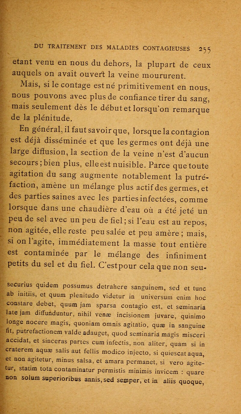 étant venu en nous du dehors, la plupart de ceux auquels on avait ouvert la veine moururent. Mais, silecontage estné primitivement en nous, nous pouvons avec plus de confiance tirer du sang, mais seulement dès le début et lorsqu'on remarque de la plénitude. En général, il faut savoir que, lorsque la contagion est déjà disséminée et que les germes ont déjà une large difïusion, la section de la veine n'est d'aucun secours; bien plus, elle est nuisible. Parce que toute agitation du sang augmente notablement la putré- faction, amène un mélange plus actif des germes, et des parties saines avec les parties infectées, comme lorsque dans une chaudière d'eau où a été jeté un peu de sel avec un peu de fiel ; si l'eau est au repos, non agitée, elle reste peu salée et peu amère ; mais, SI on l'agite, immédiatement la masse tout entière est contaminée par le mélange des infiniment petits du sel et du fiel. C'estpour cela que non seu- securius quidem possumus detrahere sanguinem, sed et tune ab initiis, et quum plénitude videtur in universum enim hoc constare débet, quum jam sparsa contagio est. et seminaria latejam dififunduntur, nihil vense incisionem juvare, quinimo longe nocere magis, quoniam omnis agitatio, qu^ in sanguine fit, putrefactionem valdeadauget, quod seminariâ magis misceri accidat, et sinceras partes cum infectis, non aliter, quam si in craterem aqu^ salis aut fellis modico injecte, si quiescat aqua, et non agitetur, minus salsa, et amara permanet, si vero agite- tur, statim tota contaminatur permistis minimis invicem : quare non solum superioribus annis,sed seœper, et in aliis quoque,