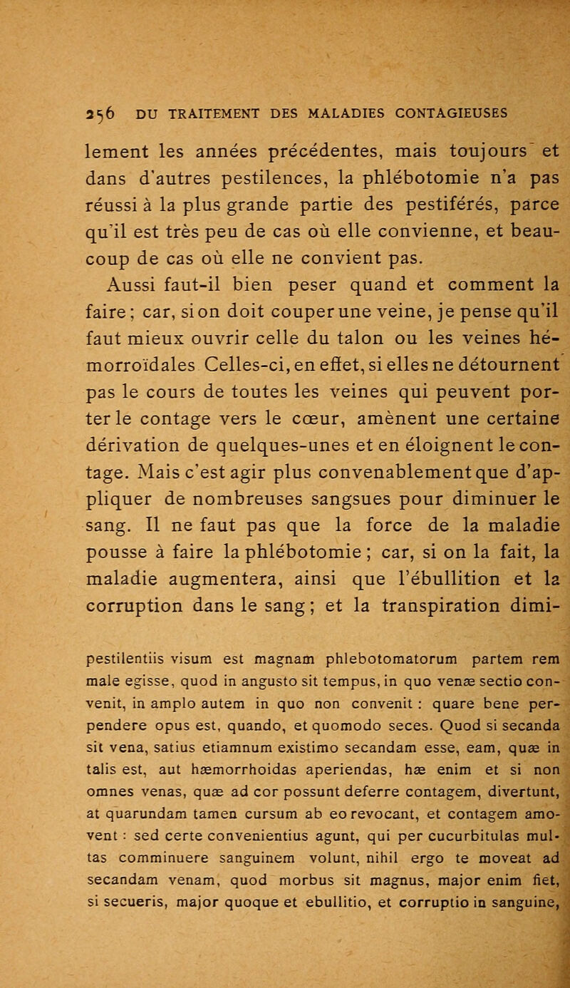 lement les années précédentes, mais toujours et dans d'autres pestilences, la phlébotomie n'a pas réussi à la plus grande partie des pestiférés, parce qu'il est très peu de cas où elle convienne, et beau- coup de cas où elle ne convient pas. Aussi faut-il bien peser quand et comment la faire ; car, si on doit couperune veine, je pense qu'il faut mieux ouvrir celle du talon ou les veines hé- morroïdales Celles-ci, en effet, si elles ne détournent pas le cours de toutes les veines qui peuvent por- ter le contage vers le cœur, amènent une certaine dérivation de quelques-unes et en éloignent le con- tage. Mais c'est agir plus convenablement que d'ap- pliquer de nombreuses sangsues pour diminuer le sang. Il ne faut pas que la force de la maladie pousse à faire la phlébotomie ; car, si on la fait, la maladie augmentera, ainsi que l'ébullition et la corruption dans le sang ; et la transpiration dimi- pestilentiis visum est magnam phlebotomatorum partem rem maie egisse, quod in angusto sit tempus, in quo venae sectio con- venit, in amplo autem in quo non convenit : quare bene per- pendere opus est, quando, et quomodo seces. Quod si secanda sit vena, satius etiamnum existimo secandam esse, eam, quae in taiis est, aut haemorrhoidas aperiendas, hse enim et si non omnes venas, quse ad cor possunt déferre contagem, divertunt, at quarundam tamen cursum ab eo revocant, et contagem amo- vent : sed certe convenientius agunt, qui per cucurbitulas mul- tas comminuere sanguinem volunt, nihil ergo te moveat ad secandam venam, quod morbus sit magnus, major enim fiet, si secueris, major quoque et ebuUitio, et corruptio in sanguine,