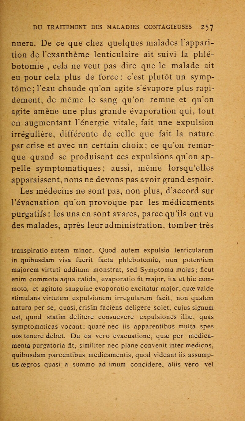 nuera. De ce que chez quelques malades Tappari- tion de l'exanthème lenticulaire ait suivi la phlé- botomie , cela ne veut pas dire que le malade ait eu pour cela plus de force : c'est plutôt un symp- tôme; l'eau chaude qu'on agite s'évapore plus rapi- dement, de même le sang qu'on remue et qu'on agite amène une plus grande évaporation qui, tout en augmentant l'énergie vitale, fait une expulsion irrégulière, différente de celle que fait la nature par crise et avec un certain choix; ce qu'on remar- que quand se produisent ces expulsions qu'on ap- pelle symptomatiques ; aussi, même lorsqu'elles apparaissent, nous ne devons pas avoir grand espoir. Les médecins ne sont pas, non plus, d'accord sur l'évacuation qu'on provoque par les médicaments purgatifs : les uns en sont avares, parce qu'ils ont vu des malades, après leur administration, tomber très transpiratio autem minor. Quod autem expulsio lenticularum in quibusdam visa fuerit facta phlebotomia, non potentiam majorem virtuti additam monstrat, sed Symptoma majus ; ficut enim commota aqua calida. evaporatio fit major, ita et hic com- moto, et agitato sanguine evaporatio excitatur major, qusevalde stimulans virtutem expulsionem irregularem facit, non qualem natura per se, quasi, crisim faciens deligere solet, cujus signum est, quod statim delitere consuevere expulsiones illas, quas symptomaticas vocant: quare nec iis apparentibus multa spes nos tenere débet. De ea vero evacuatione, quœ per medica- menta purgatoria fit, similiter nec plane convenit inter medicos, quibusdam parcentibus medicamentis, quod videant iis assump- tis asgros quasi a summo ad imum concidere, aliis vero vel